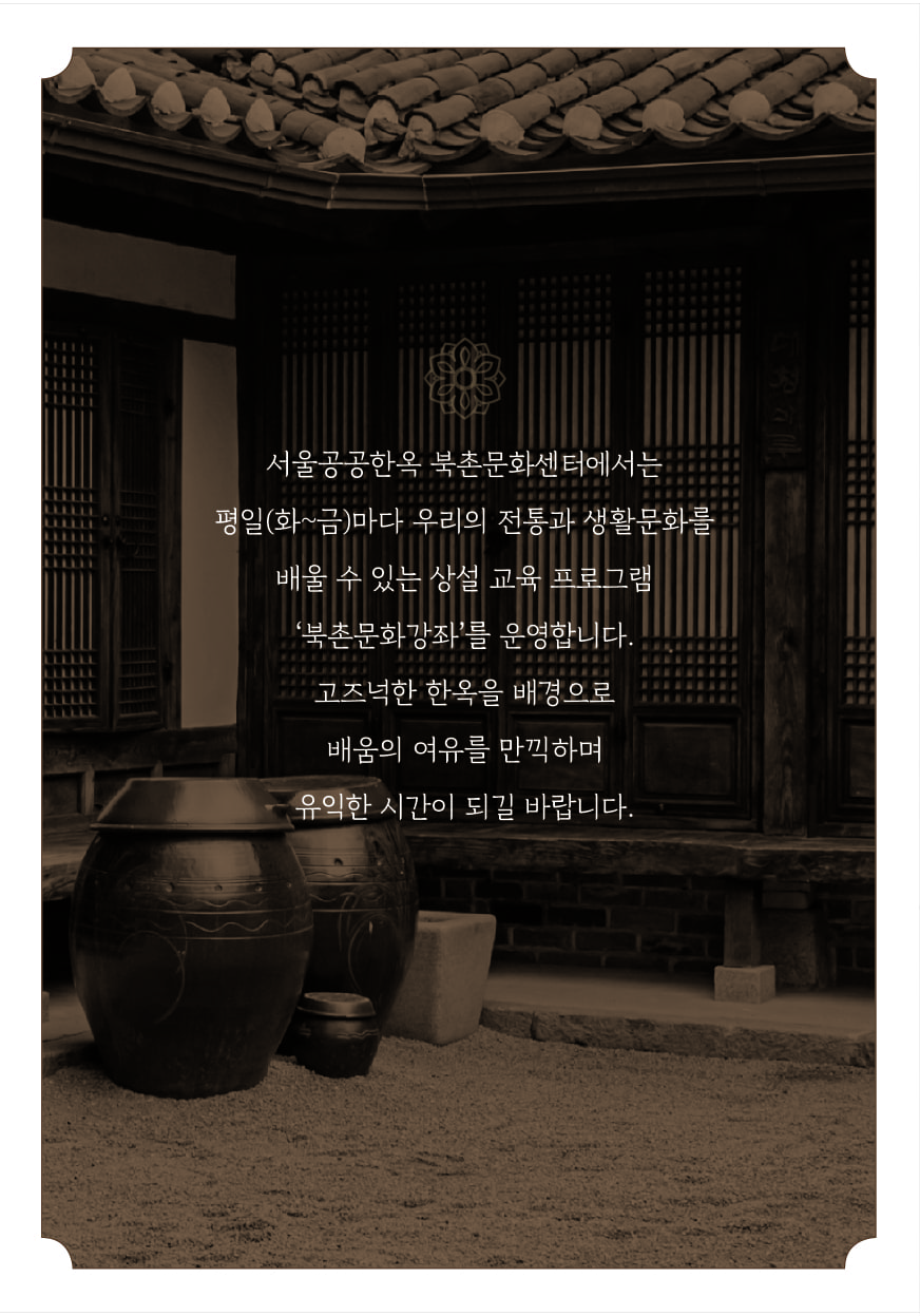 서울공공한옥 북촌문화센터에서는 평일(화~금)마다 우리의 전통과 생활문화를 배울수 있는 상설 교육 프로그램 북촌문화강좌를 운영합니다. 고즈넉한 한옥을 배경으로 배움의 여유를 만끽하며 유익한 시간이 되길 바랍니다.