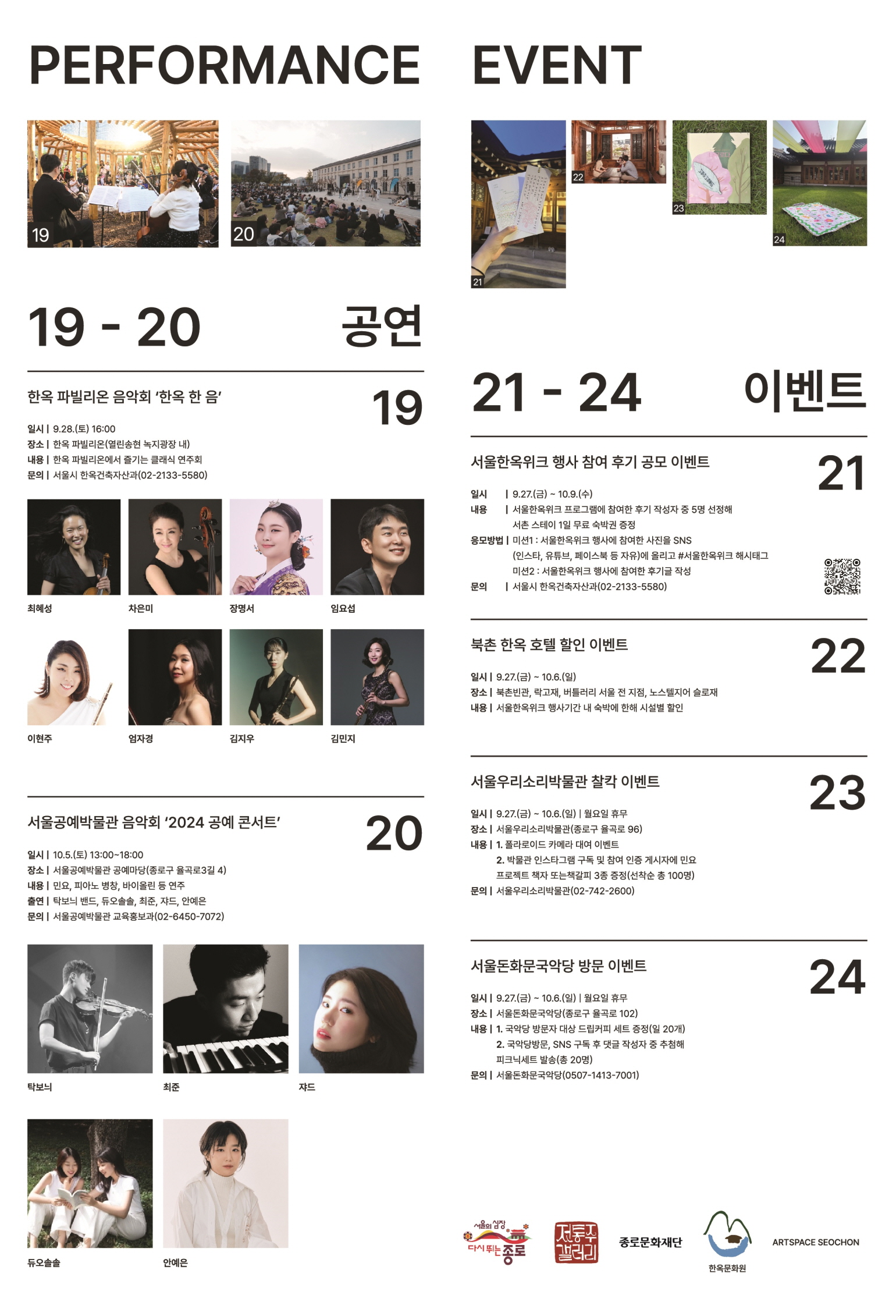 
PERFORMANCE
19-20 공연
19 한옥 파빌리온 음악회 '한옥 한 음'
일시 | 9.28.(토) 16:00
장소 | 한옥 파빌리온(열린송현 녹지광장 내)
내용 | 한옥 파빌리온에서 즐기는 클래식 연주회
문의 | 서울시 한옥건축자산과(02-2133-5580)
최혜성, 차은미, 장명서, 임요섭, 이현주, 엄자경, 김지우, 김민지

20 서울공예박물관 음악회 '2024 공예 콘서트'
일시 | 10.5.(토) 13:00~18:00
장소 | 서울공예박물관 공예마당 (종로구 율곡로3길 4)
내용 | 민요, 피아노 병창, 바이올린 등 연주
출연 | 탁보늬 밴드, 듀오솔솔, 최준, 쟈드, 안예은
문의 | 서울공예박물관 교육홍보과(02-6450-7072)
탁보늬, 최준, 쟈드, 듀오솔솔, 안예은
 
EVENT
21-24 이벤트
21 서울한옥위크 행사 참여 후기 공모 이벤트
일시 | 9.27.(금) ~ 10.9.(수)
내용 | 서울한옥위크 프로그램에 참여한 후기 작성자 중 5명 선정해 서촌 스테이 1일 무료 숙박권 증정
응모방법 | 미션1 : 서울한옥위크 행사에 참여한 사진을 SNS (인스타, 유튜브, 페이스북 등 자유)에 올리고 # 서울한옥위크 해시태그
 미션2 : 서울한옥위크 행사에 참여한 후기글 작성 
문의 | 서울시 한옥건축자산과(02-2133-5580)

22 북촌 한옥 호텔 할인 이벤트
일시 | 9.27.(금) ~ 10.6.(일)
장소 | 북촌빈관, 락고재, 버틀러리 서울 전 지점, 노스텔지어 슬로재
내용 | 서울한옥위크 행사기간 내 숙박에 한해 시설별 할인

23 서울우리소리박물관 찰칵 이벤트
일시 | 9.27.(금) ~ 10.6.(일) | 월요일 휴무
장소 | 서울우리소리박물관(종로구 율곡로 96)
내용 | 1. 폴라로이드 카메라 대여 이벤트
 2. 박물관 인스타그램 구독 및 참여 인증 게시자에 민요 프로젝트 책자 또는 책갈피 3종 증정(선착순 총 100명)
문의 | 서울우리소리박물관(02-742-2600)

24 서울돈화문국악당 방문 이벤트
일시 | 9.27.(금) ~ 10.6.(일) | 월요일 휴무
장소 | 서울돈화문국악당(종로구 율곡로 102)
내용 | 1. 국악당 방문자 대상 드립커피 세트 증정(일 20개)
2. 국악당방문, SNS 구독 후 댓글 작성자 중 추첨해 피크닉세트 발송(총 20명)
문의 | 서울돈화문국악당(0507-1413-7001)

다시 뛰는 종로
전통주 갤러리
종로문화재단
한옥문화원
ARTSPACE SEOCHON



