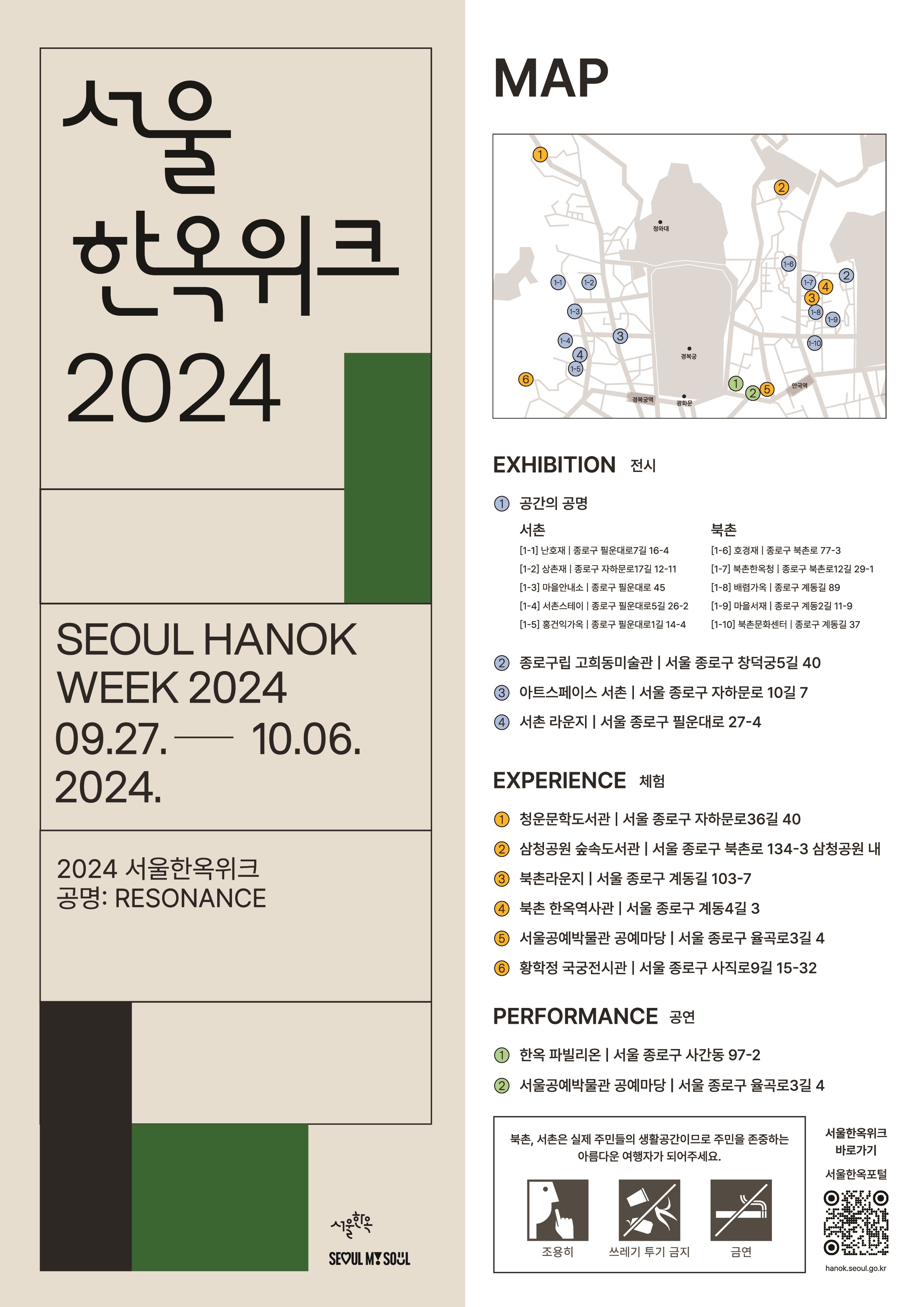 
서울한옥위크 2024
SEOUL HANOK WEEK 2024
09.27 - 10.06.2024

2024 서울한옥위크
공명: RESONANCE

MAP 

EXHIBITION 전시
1. 공간의 공명
서촌
[1-1] 난호재 | 종로구 필운대로7길 16-4
[1-2] 상촌재 | 종로구 자하문로17길 12-11
[1-3] 마을안내소 | 종로구 필운대로 45
[1-4] 서촌스테이 | 종로구 필운대로 26-2
[1-5] 홍건익가옥 | 종로구 필운대로1길 14-4

북촌
[1-6] 호경재 | 종로구 북촌로 77-3
[1-7] 북촌한옥청 | 종로구 북촌로12길 29-1
[1-8] 배렴가옥 | 종로구 계동길 89
[1-9] 마을서재 | 종로구 계동2길 11-9
[1-10] 북촌문화센터 | 종로구 계동길 37

2. 종로구립 고희동미술관 | 서울 종로구 창덕궁5길 40
3. 아트스페이스 서촌 | 서울 종로구 자하문로 10길 7
4. 서촌 라운지 | 서울 종로구 필운대로 27-4

EXPERIENCE 체험
1. 청운문학도서관 | 서울 종로구 자하문로36길 40
2. 삼청공원 숲속도서관 | 서울 종로구 북촌로 134-3 삼청공원 내
3. 북촌라운지 | 서울 종로구 계동길 103-7
4. 북촌 한옥역사관 | 서울 종로구 계동4길 3
5. 서울공예박물관 공예마당 | 서울 종로구 율곡로3길 4
6. 황학정 국궁전시관 | 서울 종로구 사직로9길 15-32

PERFORMANCE 공연
1. 한옥 파빌리온 | 서울 종로구 사간동 97-2
2. 서울공예박물관 공예마당 | 서울 종로구 율곡로3길 4

북촌, 서촌은 실제 주민들의 생활공간이므로 주민을 존중하는 아름다운 여행자가 되어주세요.
조용히, 쓰레기 투기 금지, 금연

서울한옥위크 바로가기
서울한옥포털
hanok.seoul.go.kr

