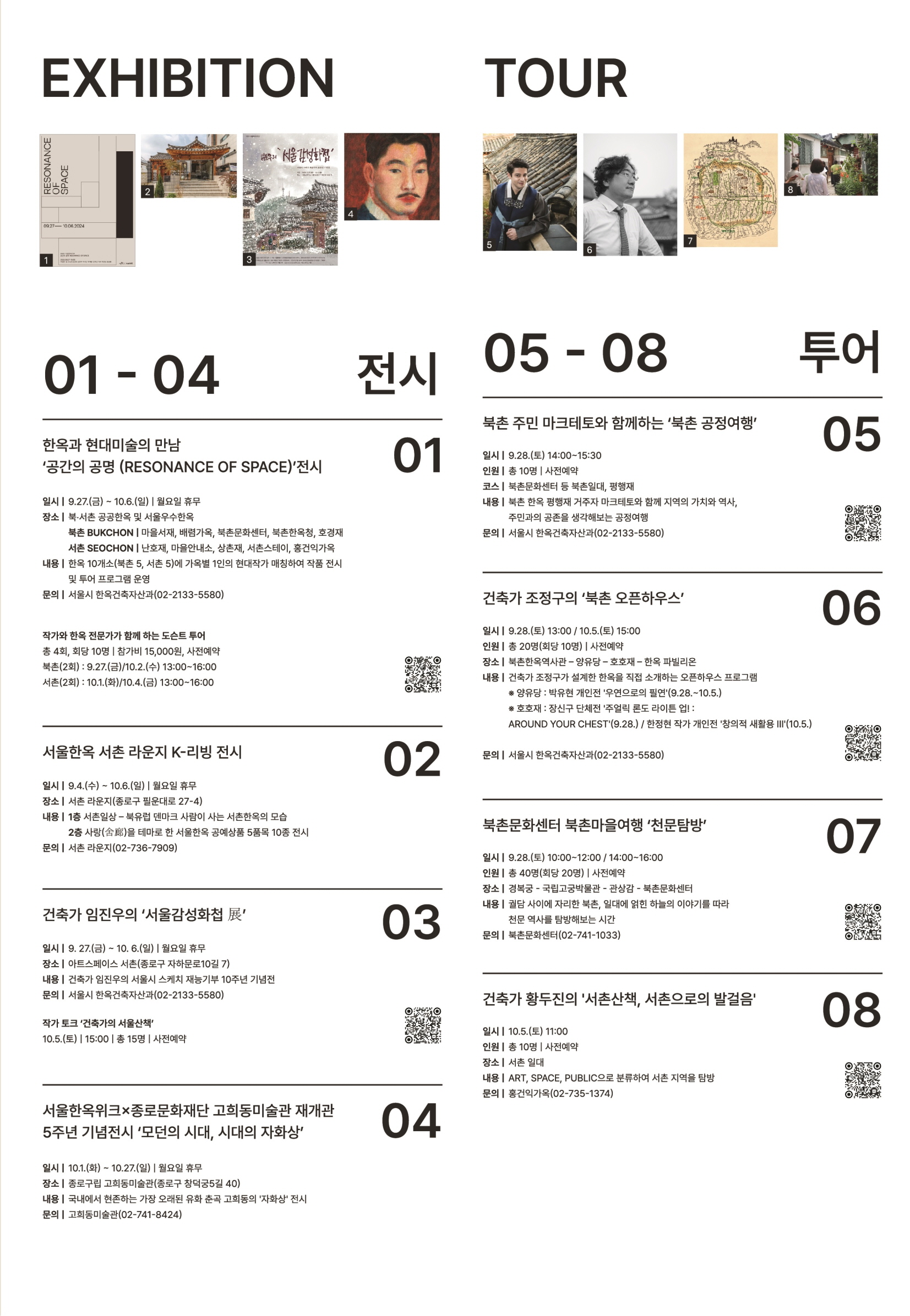 
EXHIBITION 
01 - 04 전시
01 한옥과 현대미술의 만남
'공간의 공명 (RESONANCE OF SPACE)' 전시
일시 | 9.27(금) ~ 10.6(일) | 월요일 휴무
장소 | 북·서촌 공공한옥 및 서울우수한옥
 북촌 BUKCHON | 마을서재, 배렴가옥, 북촌문화센터, 북촌한옥청, 호경재
 서촌 SEOCHON | 난호재, 마을안내소, 상촌재, 서촌스테이, 홍건익가옥
내용 | 한옥 10개소(북촌 5, 서촌 5)에 가옥별 1인의 현대작가 매칭하여 작품 전시 및 투어 프로그램 운영
문의 | 서울시 한옥건축자산과(02-2133-5580)

작가와 한옥 전문가가 함께 하는 도슨트 투어
총 4회, 회당 10명 | 참가비 15,000원, 사전예약
북촌(2회): 9.27.(금)/10.2.(수) 13:00~16:00
서촌(2회): 10.1.(화)/10.4(금) 13:00~16:00

02 서울한옥 서촌 라운지 k-리빙 전시
일시 | 9.4.(수) ~ 10.6.(일) | 월요일 휴무
장소 | 서촌 라운지(종로구 필운대로 27-4)
내용 | 1층 서촌일상 - 북유럽 덴마크 사람이 사는 서촌한옥의 모습
 2층 사랑(舍廊)을 테마로 한 서울한옥 공예상품 5품목 10종 전시
문의 | 서촌 라운지(02-736-7909)

03 건축가 임진우의 '서울감성화첩 展'
일시 | 9.27.(금) - 10.6.(일) | 월요일 휴무
장소 | 아트스페이스 서촌(종로구 자하문로10길 7)
내용 | 건축가 임진우의 서울시 스케치 재능기부 10주년 기념전
문의 | 서울시 한옥건축자산과(02-2133-5580)

작가 토크 '건축가의 서울산책'
10.5.(토) | 15:00 | 총 15명 | 사전예약

04 서울한옥위크X종로문화재단 고희동미술관 재개관
5주년 기념전시 '모던의 시대, 시대의 자화상'
일시 | 10.1.(화) ~ 10.27.(일) | 월요일 휴무
장소 | 종로구립 고희동미술관(종로구 창덕궁5길 40)
내용 | 국내에서 현존하는 가장 오래된 유화 춘곡 고희동의 '자화상' 전시
문의 | 고희동미술관(02-741-8424)

05-08 투어
05 북촌 주민 마크테토와 함께하는 '북촌 공정여행'
일시 | 9.28.(토) 14:00~15:30
인원 | 총 10명 | 사전예약
코스 | 북촌문화센터 등 북촌일대, 평행재
내용 | 북촌 한옥 평행재 거주자 마크테토와 함께 지역의 가치와 역사, 주민과의 공존을 생각해보는 공정여행
문의 | 서울시 한옥건축자산과(02-2133-5580)

06 건축가 조정구의 '북촌 오픈하우스'
일시 | 9.28.(토) 13:00 / 10.5.(토) 15:00
인원 | 총 20명(회당 10명) | 사전예약
장소 | 북촌한옥역사관- 양유당 - 호호재 - 한옥 파빌리온
내용 | 건축가 조정구가 설계한 한옥을 직접 소개하는 오픈하우스 프로그램
 * 양유당 : 박유현 개인전 '우연으로의 필연'(9.28.~10.5.)
 * 호호재 : 장신구 단체전 '주얼릭 론도 라이튼 업!: AROUND YOUR CHEST'(9.28.) / 한정현 작가 개인전 '창의적 새활용 III'(10.5.)
문의 | 서울시 한옥건축자산과(02-2133-5580)

07 북촌문화센터 북촌마을여행 '천문탐방'
일시 | 9.28.(토) 10:00~12:00 / 14:00~16:00
인원 | 총 40명(회당 20명) | 사전예약
장소 | 경복궁 - 국립고궁박물관 - 관상감 - 북촌문화센터
내용 | 궐담 사이에 자리한 북촌, 일대에 얽힌 하늘의 이야기를 따라 천문 역사를 탐방해보는 시간
문의 | 북촌문화센터(02-741-1033)

08 건축가 황두신의 '서촌산책, 서촌으로의 발걸음'
일시 | 10.5.(토) 11:00
인원 | 총 10명 | 사전예약
장소 | 서촌 일대
내용 | ART, SPACE, PUBLIC으로 분류하여 서촌 지역을 탐방
문의 | 홍건익가옥(02-735-1374)

