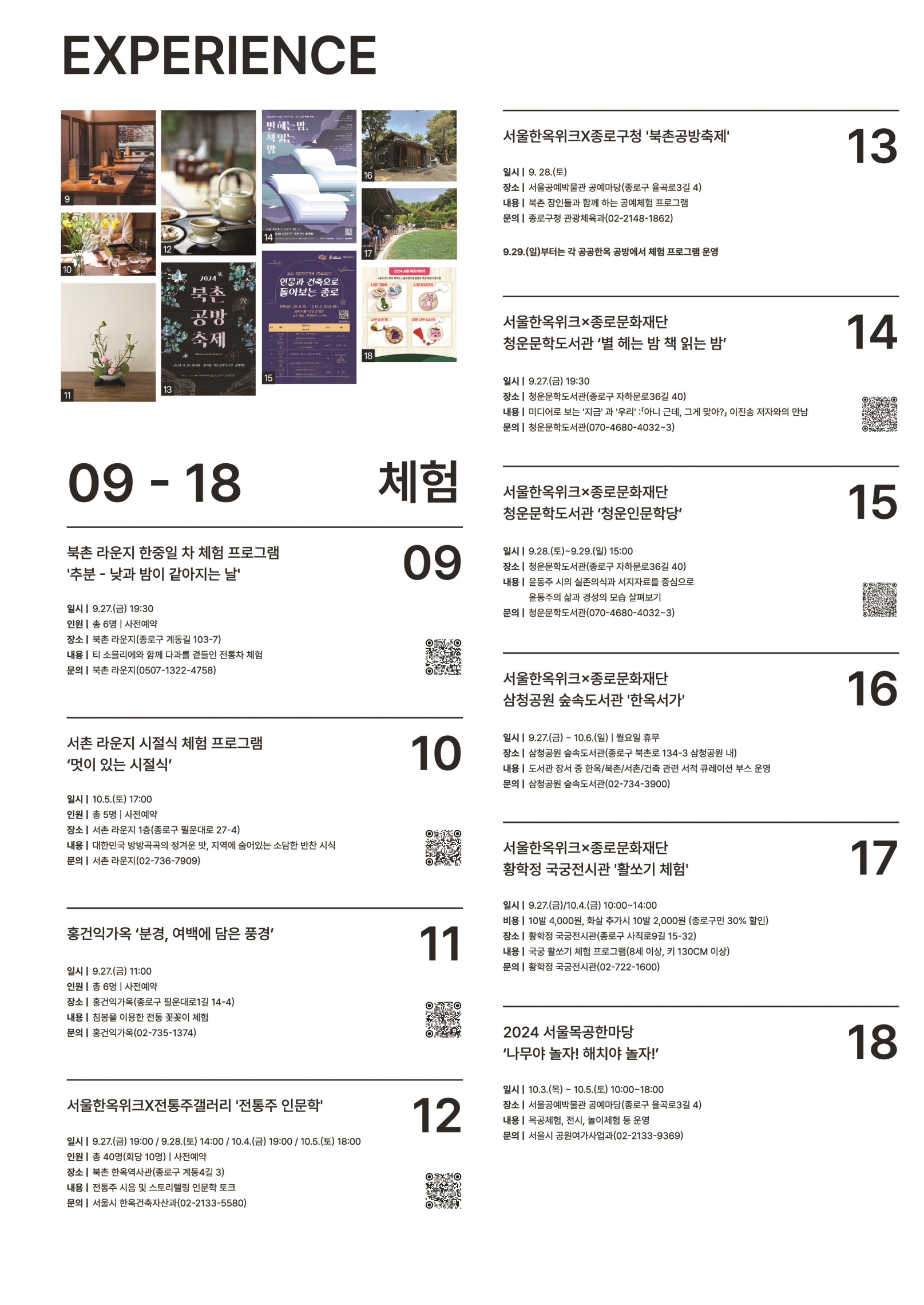 
EXPERIENCE
09-18 체험
09 북촌 라운지 한중일 차 체험 프로그램
'추분 - 낮과 밤이 같아지는 날
일시 | 9.27.(금) | 19:30
인원 | 총 6명 | 사전예약
장소 | 북촌 라운지(종로구 계동길 103-7)
내용 | 티 소믈리에와 함께 다과를 곁들인 전통차 체험
문의 | 북촌 라운지(0507-1322-4758)

10 서촌 라운지 시절시 체험 프로그램 '멋이 있는 시절시'
일시 | 10.5.(토) 17:00
인원 | 총 5명 | 사전예약
장소 | 서촌 라운지 1층(종로구 필운대로 27-4)
내용 | 대한민국 방방곡곡의 정겨운 맛, 지역에 숨어있는 소담한 반찬 시식
문의 | 서촌 라운지(02-736-7909)

11 홍건익가옥 '분경, 여백에 담은 풍경'
일시 | 9.27.(금) 11:00
인원 | 총 6명 | 사전예약
장소 | 홍건익가옥(종로구 필운대로1길 14-4)
내용 | 침봉을 이용한 전통 꽃꽃이 체험
문의 | 홍건익가옥(02-735-1374)

12 서울한옥위크X전통주갤러리 '전통주 인문학'
일시 | 9.27.(금) 19:00 / 9.28.(토) 14:00 / 10.4.(금) 19:00 / 10.5.(토) 18:00
인원 | 총 40명(회당 10명) | 사전예약
장소 | 북촌 한옥역사관(종로구 계동4길 3)
내용 | 전통주 시음 및 스토리텔링 인문학 토크
문의 | 서울시 한옥건축자산과(02-2133-5580)

13 서울한옥위크X종로구청 '북촌공방축제'
일시 | 9.28.(토)
장소 | 서울공예박물관 공예마당(종로구 율곡로3길 4)
내용 | 북촌 장인들과 함께 하는 공예체험 프로그램
문의 | 종로구청 관광체육과(02-2148-1862)
*9.29.(일)부터는 각 공공한옥 공방에서 체험 프로그램 운영

14 서울한옥위크X종로문화재단 청운문학도서관 '별 헤는 밤 책 읽는 밤'
일시 | 9.27.(금) 19:30
장소 | 청운문학도서관(종로구 자하문로36길 40)
내용 | 미디어로 보는 '지금'과 '우리' : 아니 근데, 그게 맞아? 이진송 저자와의 만남
문의 | 청운문학도서관(070-4680-4032~3)

15 서울한옥위크X종로문화재단 청운문학도서관 '청운인문학당'
일시 | 9.28.(토)~9.29.(일) 15:00
장소 | 청운문학도서관(종로구 자하문로36길 40)
내용 | 윤동주 시의 실존의식과 서지자료를 중심으로 윤동주의 삶과 경성의 모습 살펴보기
문의 | 청운문학도서관(070-4680-4032~3)

16 서울한옥위크X종로문화재단 삼청공원 숲속도서관 '한옥서가'
일시 | 9.27.(금) ~ 10.6.(일) | 월요일 휴무
장소 | 삼청공원 숲속도서관(종로구 북촌로 134-3 삼청공원 내)
내용 | 도서관 장서 중 한옥/북촌/서촌/건축 관련 서적 큐레이션 부스 운영
문의 | 삼청공원 숲속도서관(02-734-3900)

17 서울한옥위크X종로문화재단 황학정 국국전시관 '활쏘기 체험'
일시 | 9.27.(금)/10.4.(화) 10:00~14:00
비용 | 10발 4,000원, 화살 추가시 10방 2,000원 (종로구만 30% 할인)
장소 | 황학정 국궁전시관 (종로구 사직로9길 15-32)
내용 | 국궁 활쏘기 체험 프로그램(8세 이상, 키 130CM 이상)
문의 | 황학정 국궁전시관(02-722-1600)

18 2024 서울목공한마당 '나무야 놀자! 해치야 놀자!'
일시 | 10.3.(목) ~ 10.5.(토) 10:00~18:00
장소 | 서울공예박물관 공예마당(종로구 율곡로3길 4)
내용 | 목공체험, 전시, 놀이체험 등 운영
문의 | 서울시 공원여가사업과(02-2133-9369)

