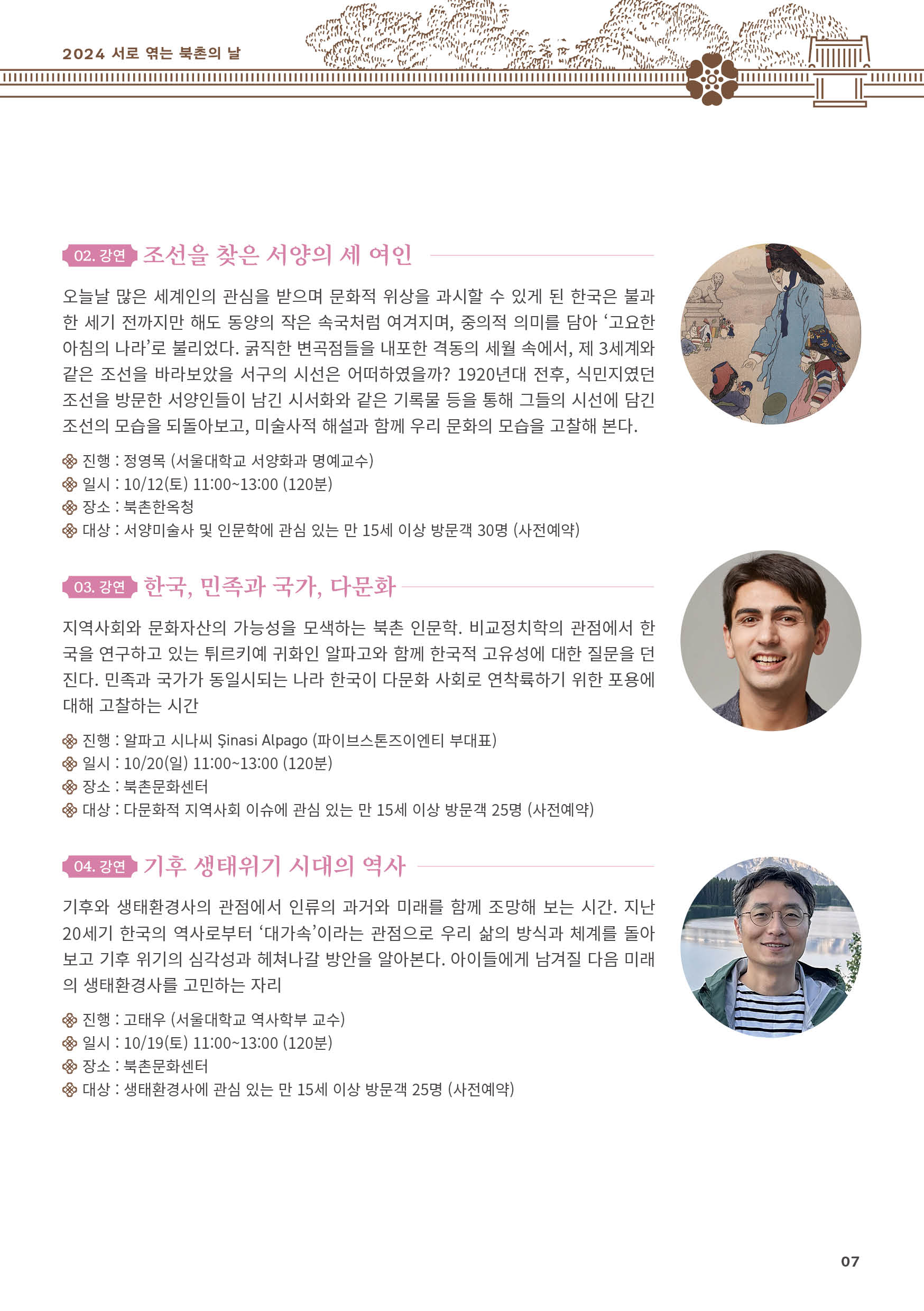 
02. 강연 조선을 찾은 서양의 세 여인
오늘날 많은 세계인의 관심을 받으며 문화적 위상을 과시할 수 있게 된 한국은 불과
한 세기 전까지만 해도 동양의 작은 속국처럼 여겨지며, 중의적 의미를 담아 ‘고요한
아침의 나라’로 불리었다. 굵직한 변곡점들을 내포한 격동의 세월 속에서, 제 3세계와
같은 조선을 바라보았을 서구의 시선은 어떠하였을까? 1920년대 전후, 식민지였던
조선을 방문한 서양인들이 남긴 시서화와 같은 기록물 등을 통해 그들의 시선에 담긴
조선의 모습을 되돌아보고, 미술사적 해설과 함께 우리 문화의 모습을 고찰해 본다.
진행 : 정영목 (서울대학교 서양화과 명예교수)
일시 : 10/12(토) 11:00~13:00 (120분)
장소 : 북촌한옥청
대상 : 서양미술사 및 인문학에 관심 있는 만 15세 이상 방문객 30명 (사전예약)

03. 강연 한국, 민족과 국가, 다문화
지역사회와 문화자산의 가능성을 모색하는 북촌 인문학. 비교정치학의 관점에서 한
국을 연구하고 있는 튀르키예 귀화인 알파고와 함께 한국적 고유성에 대한 질문을 던
진다. 민족과 국가가 동일시되는 나라 한국이 다문화 사회로 연착륙하기 위한 포용에
대해 고찰하는 시간
진행 : 알파고 시나씨 ？inasi Alpago (파이브스톤즈이엔티 부대표)
일시 : 10/20(일) 11:00~13:00 (120분)
장소 : 북촌문화센터
대상 : 다문화적 지역사회 이슈에 관심 있는 만 15세 이상 방문객 25명 (사전예약)

04. 강연 기후 생태위기 시대의 역사
기후와 생태환경사의 관점에서 인류의 과거와 미래를 함께 조망해 보는 시간. 지난
20세기 한국의 역사로부터 ‘대가속’이라는 관점으로 우리 삶의 방식과 체계를 돌아
보고 기후 위기의 심각성과 헤쳐나갈 방안을 알아본다. 아이들에게 남겨질 다음 미래
의 생태환경사를 고민하는 자리
진행 : 고태우 (서울대학교 역사학부 교수)
일시 : 10/19(토) 11:00~13:00 (120분)
장소 : 북촌문화센터
대상 : 생태환경사에 관심 있는 만 15세 이상 방문객 25명 (사전예약)


