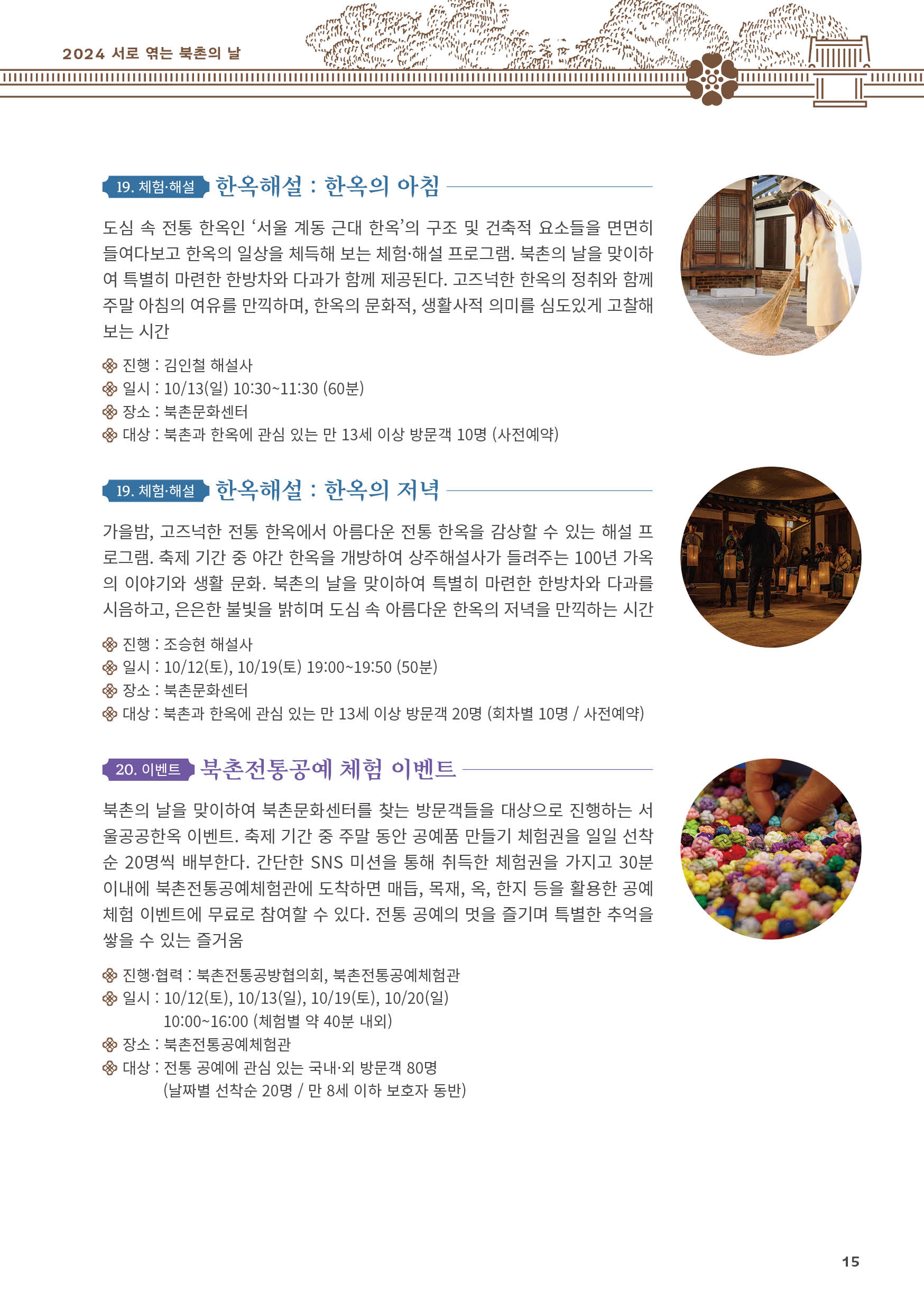 
19. 체험·해설 한옥해설 : 한옥의 아침
도심 속 전통 한옥인 ‘서울 계동 근대 한옥’의 구조 및 건축적 요소들을 면면히
들여다보고 한옥의 일상을 체득해 보는 체험·해설 프로그램. 북촌의 날을 맞이하
여 특별히 마련한 한방차와 다과가 함께 제공된다. 고즈넉한 한옥의 정취와 함께
주말 아침의 여유를 만끽하며, 한옥의 문화적, 생활사적 의미를 심도있게 고찰해
보는 시간
진행 : 김인철 해설사
일시 : 10/13(일) 10:30~11:30 (60분)
장소 : 북촌문화센터
대상 : 북촌과 한옥에 관심 있는 만 13세 이상 방문객 10명 (사전예약)

19. 체험·해설 한옥해설 : 한옥의 저녁
가을밤, 고즈넉한 전통 한옥에서 아름다운 전통 한옥을 감상할 수 있는 해설 프
로그램. 축제 기간 중 야간 한옥을 개방하여 상주해설사가 들려주는 100년 가옥
의 이야기와 생활 문화. 북촌의 날을 맞이하여 특별히 마련한 한방차와 다과를
시음하고, 은은한 불빛을 밝히며 도심 속 아름다운 한옥의 저녁을 만끽하는 시간
진행 : 조승현 해설사
일시 : 10/12(토), 10/19(토) 19:00~19:50 (50분)
장소 : 북촌문화센터
대상 : 북촌과 한옥에 관심 있는 만 13세 이상 방문객 20명 (회차별 10명 / 사전예약)

20. 이벤트 북촌전통공예 체험 이벤트
북촌의 날을 맞이하여 북촌문화센터를 찾는 방문객들을 대상으로 진행하는 서
울공공한옥 이벤트. 축제 기간 중 주말 동안 공예품 만들기 체험권을 일일 선착
순 20명씩 배부한다. 간단한 SNS 미션을 통해 취득한 체험권을 가지고 30분
이내에 북촌전통공예체험관에 도착하면 매듭, 목재, 옥, 한지 등을 활용한 공예
체험 이벤트에 무료로 참여할 수 있다. 전통 공예의 멋을 즐기며 특별한 추억을
쌓을 수 있는 즐거움
진행·협력 : 북촌전통공방협의회, 북촌전통공예체험관
일시 : 10/12(토), 10/13(일), 10/19(토), 10/20(일)
10:00~16:00 (체험별 약 40분 내외)
장소 : 북촌전통공예체험관
대상 : 전통 공예에 관심 있는 국내·외 방문객 80명
(날짜별 선착순 20명 / 만 8세 이하 보호자 동반)

