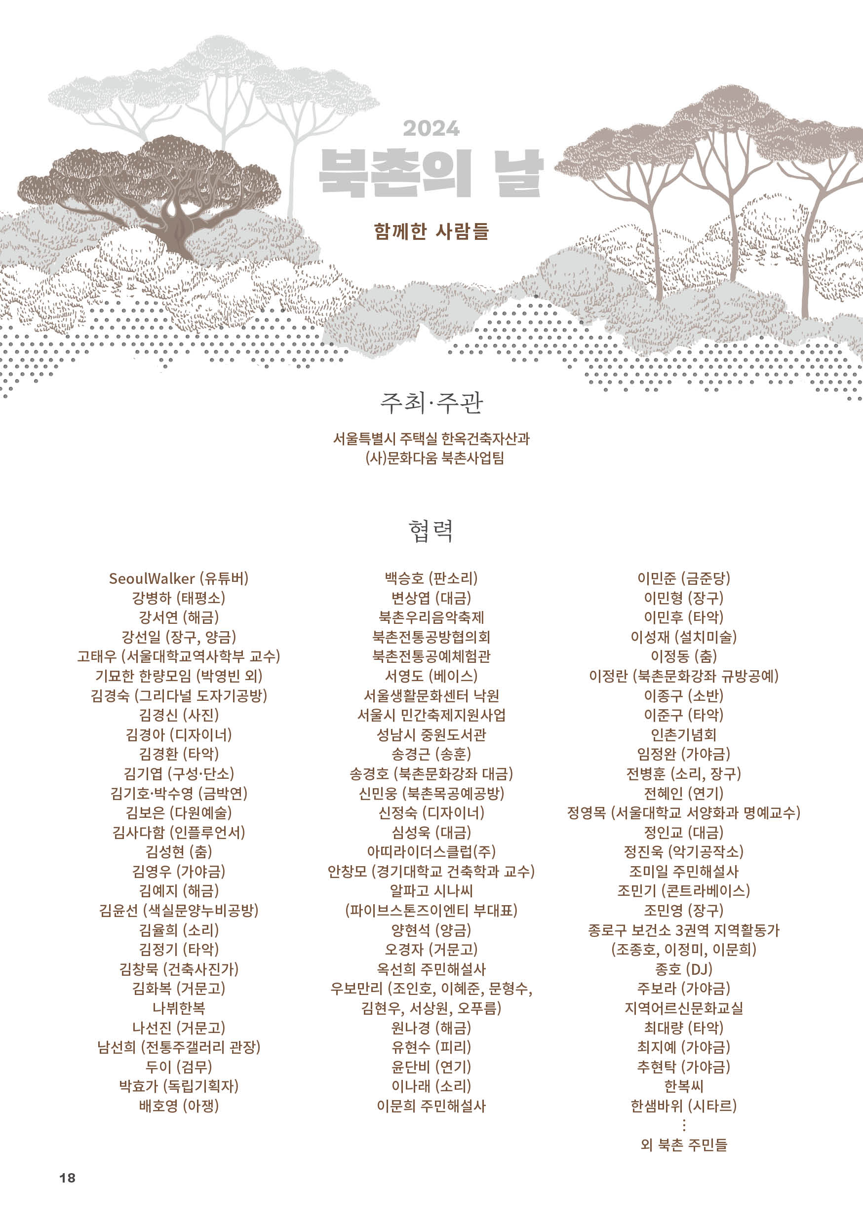 
2024 북촌의 날
함께한 사람들

주최·주관
서울특별시 주택실 한옥건축자산과
(사)문화다움 북촌사업팀

협력
SeoulWalker (유튜버)
강병하 (태평소)
강서연 (해금)
강선일 (장구, 양금)
고태우 (서울대학교역사학부 교수)
기묘한 한량모임 (박영빈 외)
김경숙 (그리다널 도자기공방)
김경신 (사진)
김경아 (디자이너)
김경환 (타악)
김기엽 (구성·단소)
김기호·박수영 (금박연)
김보은 (다원예술)
김사다함 (인플루언서)
김성현 (춤)
김영우 (가야금)
김예지 (해금)
김윤선 (색실문양누비공방)
김율희 (소리)
김정기 (타악)
김창묵 (건축사진가)
김화복 (거문고)
나뷔한복
나선진 (거문고)
남선희 (전통주갤러리 관장)
두이 (검무)
박효가 (독립기획자)
배호영 (아쟁)
백승호 (판소리)
변상엽 (대금)
북촌우리음악축제
북촌전통공방협의회
북촌전통공예체험관
서영도 (베이스)
서울생활문화센터 낙원
서울시 민간축제지원사업
성남시 중원도서관
송경근 (송훈)
송경호 (북촌문화강좌 대금)
신민웅 (북촌목공예공방)
신정숙 (디자이너)
심성욱 (대금)
아띠라이더스클럽(주)
안창모 (경기대학교 건축학과 교수)
알파고 시나씨
(파이브스톤즈이엔티 부대표)
양현석 (양금)
오경자 (거문고)
옥선희 주민해설사
우보만리 (조인호, 이혜준, 문형수,
김현우, 서상원, 오푸름)
원나경 (해금)
유현수 (피리)
윤단비 (연기)
이나래 (소리)
이문희 주민해설사
이민준 (금준당)
이민형 (장구)
이민후 (타악)
이성재 (설치미술)
이정동 (춤)
이정란 (북촌문화강좌 규방공예)
이종구 (소반)
이준구 (타악)
인촌기념회
임정완 (가야금)
전병훈 (소리, 장구)
전혜인 (연기)
정영목 (서울대학교 서양화과 명예교수)
정인교 (대금)
정진욱 (악기공작소)
조미일 주민해설사
조민기 (콘트라베이스)
조민영 (장구)
종로구 보건소 3권역 지역활동가
(조종호, 이정미, 이문희)
종호 (DJ)
주보라 (가야금)
지역어르신문화교실
최대량 (타악)
최지예 (가야금)
추현탁 (가야금)
한복씨
한샘바위 (시타르)
？
외 북촌 주민들


