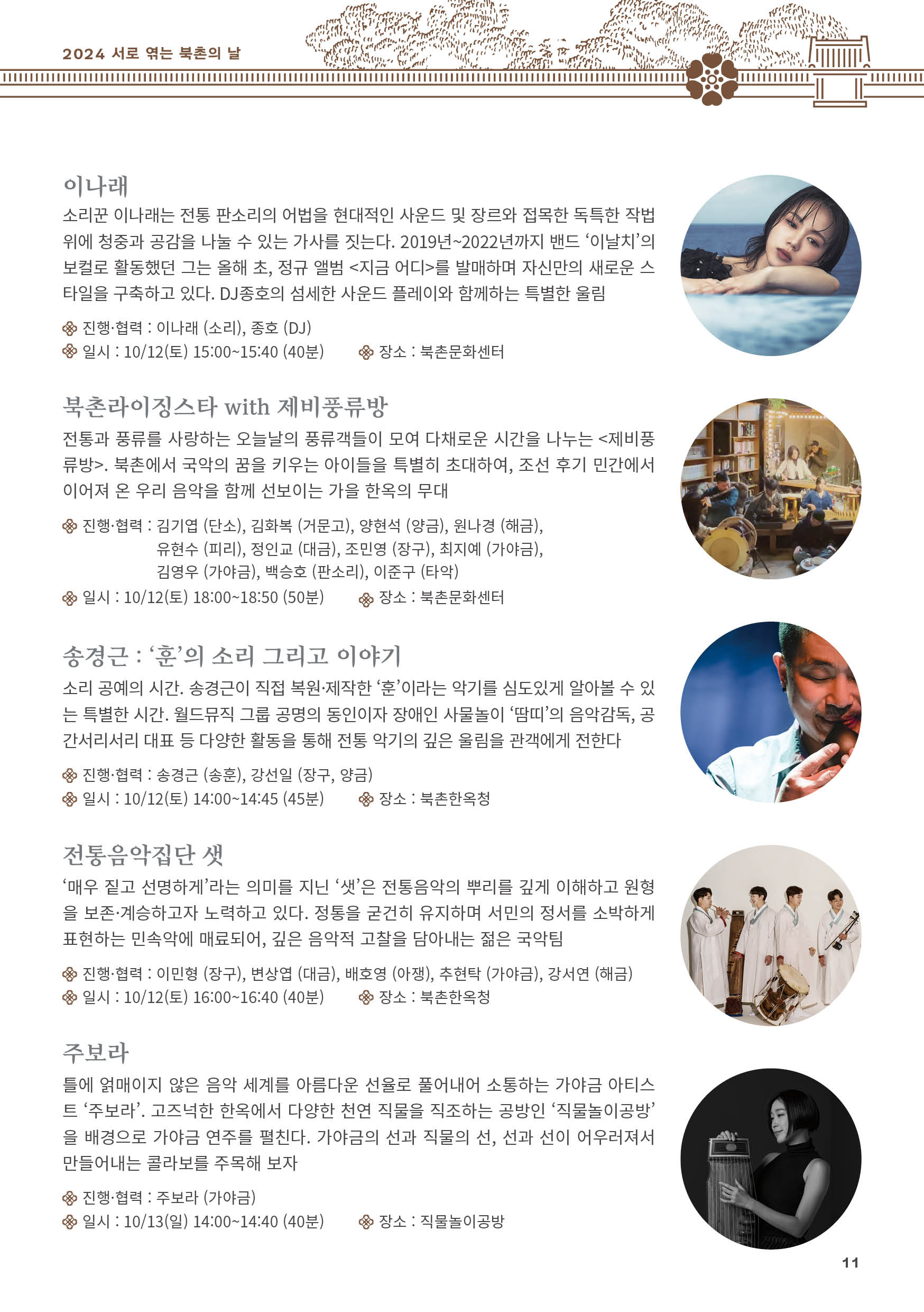 
이나래
소리꾼 이나래는 전통 판소리의 어법을 현대적인 사운드 및 장르와 접목한 독특한 작법
위에 청중과 공감을 나눌 수 있는 가사를 짓는다. 2019년~2022년까지 밴드 ‘이날치’의
보컬로 활동했던 그는 올해 초, 정규 앨범 <지금 어디>를 발매하며 자신만의 새로운 스
타일을 구축하고 있다. DJ종호의 섬세한 사운드 플레이와 함께하는 특별한 울림
진행·협력 : 이나래 (소리), 종호 (DJ)
일시 : 10/12(토) 15:00~15:40 (40분) 장소 : 북촌문화센터

북촌라이징스타 with 제비풍류방
전통과 풍류를 사랑하는 오늘날의 풍류객들이 모여 다채로운 시간을 나누는 <제비풍
류방>. 북촌에서 국악의 꿈을 키우는 아이들을 특별히 초대하여, 조선 후기 민간에서
이어져 온 우리 음악을 함께 선보이는 가을 한옥의 무대
진행·협력 : 김기엽 (단소), 김화복 (거문고), 양현석 (양금), 원나경 (해금),
유현수 (피리), 정인교 (대금), 조민영 (장구), 최지예 (가야금),
김영우 (가야금), 백승호 (판소리), 이준구 (타악)
일시 : 10/12(토) 18:00~18:50 (50분) 장소 : 북촌문화센터

송경근 : ‘훈’의 소리 그리고 이야기
소리 공예의 시간. 송경근이 직접 복원·제작한 ‘훈’이라는 악기를 심도있게 알아볼 수 있
는 특별한 시간. 월드뮤직 그룹 공명의 동인이자 장애인 사물놀이 ‘땀띠’의 음악감독, 공
간서리서리 대표 등 다양한 활동을 통해 전통 악기의 깊은 울림을 관객에게 전한다
진행·협력 : 송경근 (송훈), 강선일 (장구, 양금)
일시 : 10/12(토) 14:00~14:45 (45분) 장소 : 북촌한옥청

전통음악집단 샛
‘매우 짙고 선명하게’라는 의미를 지닌 ‘샛’은 전통음악의 뿌리를 깊게 이해하고 원형
을 보존·계승하고자 노력하고 있다. 정통을 굳건히 유지하며 서민의 정서를 소박하게
표현하는 민속악에 매료되어, 깊은 음악적 고찰을 담아내는 젊은 국악팀
진행·협력 : 이민형 (장구), 변상엽 (대금), 배호영 (아쟁), 추현탁 (가야금), 강서연 (해금)
일시 : 10/12(토) 16:00~16:40 (40분) 장소 : 북촌한옥청

주보라
틀에 얽매이지 않은 음악 세계를 아름다운 선율로 풀어내어 소통하는 가야금 아티스
트 ‘주보라’. 고즈넉한 한옥에서 다양한 천연 직물을 직조하는 공방인 ‘직물놀이공방’
을 배경으로 가야금 연주를 펼친다. 가야금의 선과 직물의 선, 선과 선이 어우러져서
만들어내는 콜라보를 주목해 보자
진행·협력 : 주보라 (가야금)
일시 : 10/13(일) 14:00~14:40 (40분) 장소 : 직물놀이공방

