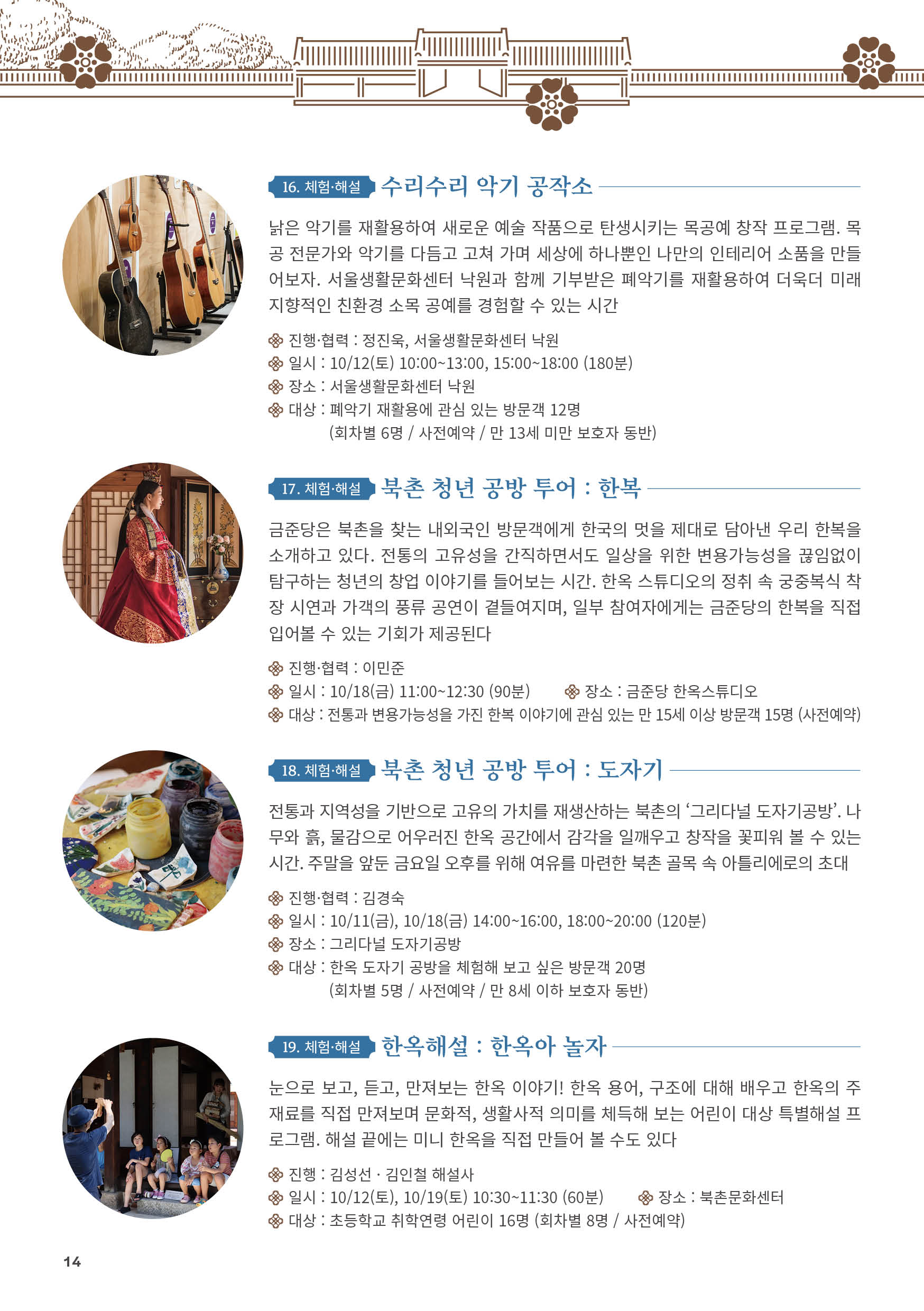 
16. 체험·해설 수리수리 악기 공작소
낡은 악기를 재활용하여 새로운 예술 작품으로 탄생시키는 목공예 창작 프로그램. 목
공 전문가와 악기를 다듬고 고쳐 가며 세상에 하나뿐인 나만의 인테리어 소품을 만들
어보자. 서울생활문화센터 낙원과 함께 기부받은 폐악기를 재활용하여 더욱더 미래
지향적인 친환경 소목 공예를 경험할 수 있는 시간
진행·협력 : 정진욱, 서울생활문화센터 낙원
일시 : 10/12(토) 10:00~13:00, 15:00~18:00 (180분)
장소 : 서울생활문화센터 낙원
대상 : 폐악기 재활용에 관심 있는 방문객 12명
(회차별 6명 / 사전예약 / 만 13세 미만 보호자 동반)

17. 체험·해설 북촌 청년 공방 투어 : 한복
금준당은 북촌을 찾는 내외국인 방문객에게 한국의 멋을 제대로 담아낸 우리 한복을
소개하고 있다. 전통의 고유성을 간직하면서도 일상을 위한 변용가능성을 끊임없이
탐구하는 청년의 창업 이야기를 들어보는 시간. 한옥 스튜디오의 정취 속 궁중복식 착
장 시연과 가객의 풍류 공연이 곁들여지며, 일부 참여자에게는 금준당의 한복을 직접
입어볼 수 있는 기회가 제공된다
진행·협력 : 이민준
일시 : 10/18(금) 11:00~12:30 (90분) 장소 : 금준당 한옥스튜디오
대상 : 전통과 변용가능성을 가진 한복 이야기에 관심 있는 만 15세 이상 방문객 15명 (사전예약)

18. 체험·해설 북촌 청년 공방 투어 : 도자기
전통과 지역성을 기반으로 고유의 가치를 재생산하는 북촌의 ‘그리다널 도자기공방’. 나
무와 흙, 물감으로 어우러진 한옥 공간에서 감각을 일깨우고 창작을 꽃피워 볼 수 있는
시간. 주말을 앞둔 금요일 오후를 위해 여유를 마련한 북촌 골목 속 아틀리에로의 초대
진행·협력 : 김경숙
일시 : 10/11(금), 10/18(금) 14:00~16:00, 18:00~20:00 (120분)
장소 : 그리다널 도자기공방
대상 : 한옥 도자기 공방을 체험해 보고 싶은 방문객 20명
(회차별 5명 / 사전예약 / 만 8세 이하 보호자 동반)

19. 체험·해설 한옥해설 : 한옥아 놀자
눈으로 보고, 듣고, 만져보는 한옥 이야기! 한옥 용어, 구조에 대해 배우고 한옥의 주
재료를 직접 만져보며 문화적, 생활사적 의미를 체득해 보는 어린이 대상 특별해설 프
로그램. 해설 끝에는 미니 한옥을 직접 만들어 볼 수도 있다
진행 : 김성선 · 김인철 해설사
일시 : 10/12(토), 10/19(토) 10:30~11:30 (60분) 장소 : 북촌문화센터
대상 : 초등학교 취학연령 어린이 16명 (회차별 8명 / 사전예약)

