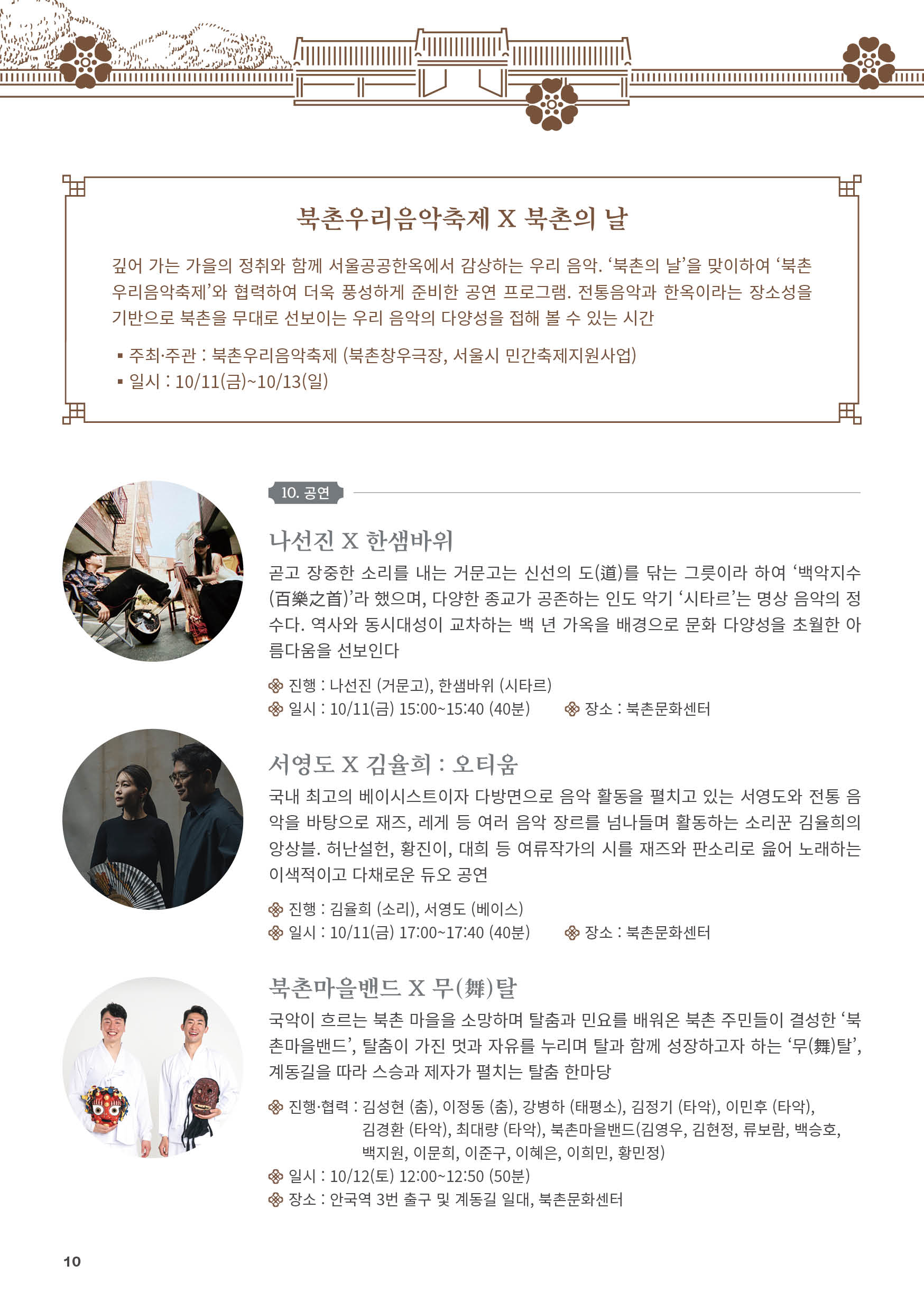 
북촌우리음악축제 X 북촌의 날
깊어 가는 가을의 정취와 함께 서울공공한옥에서 감상하는 우리 음악. ‘북촌의 날’을 맞이하여 ‘북촌
우리음악축제’와 협력하여 더욱 풍성하게 준비한 공연 프로그램. 전통음악과 한옥이라는 장소성을
기반으로 북촌을 무대로 선보이는 우리 음악의 다양성을 접해 볼 수 있는 시간
？주최·주관 : 북촌우리음악축제 (북촌창우극장, 서울시 민간축제지원사업)
？일시 : 10/11(금)~10/13(일)
2024 서로 엮는 북촌의 날

10. 공연
나선진 X 한샘바위
곧고 장중한 소리를 내는 거문고는 신선의 도(道)를 닦는 그릇이라 하여 ‘백악지수
(百樂之首)’라 했으며, 다양한 종교가 공존하는 인도 악기 ‘시타르’는 명상 음악의 정
수다. 역사와 동시대성이 교차하는 백 년 가옥을 배경으로 문화 다양성을 초월한 아
름다움을 선보인다
진행 : 나선진 (거문고), 한샘바위 (시타르)
일시 : 10/11(금) 15:00~15:40 (40분) 장소 : 북촌문화센터

서영도 X 김율희 : 오티움
국내 최고의 베이시스트이자 다방면으로 음악 활동을 펼치고 있는 서영도와 전통 음
악을 바탕으로 재즈, 레게 등 여러 음악 장르를 넘나들며 활동하는 소리꾼 김율희의
앙상블. 허난설헌, 황진이, 대희 등 여류작가의 시를 재즈와 판소리로 읊어 노래하는
이색적이고 다채로운 듀오 공연
진행 : 김율희 (소리), 서영도 (베이스)
일시 : 10/11(금) 17:00~17:40 (40분) 장소 : 북촌문화센터

북촌마을밴드 X 무(舞)탈
국악이 흐르는 북촌 마을을 소망하며 탈춤과 민요를 배워온 북촌 주민들이 결성한 ‘북
촌마을밴드’, 탈춤이 가진 멋과 자유를 누리며 탈과 함께 성장하고자 하는 ‘무(舞)탈’,
계동길을 따라 스승과 제자가 펼치는 탈춤 한마당
진행·협력 : 김성현 (춤), 이정동 (춤), 강병하 (태평소), 김정기 (타악), 이민후 (타악),
김경환 (타악), 최대량 (타악), 북촌마을밴드(김영우, 김현정, 류보람, 백승호,
백지원, 이문희, 이준구, 이혜은, 이희민, 황민정)
일시 : 10/12(토) 12:00~12:50 (50분)
장소 : 안국역 3번 출구 및 계동길 일대, 북촌문화센터

