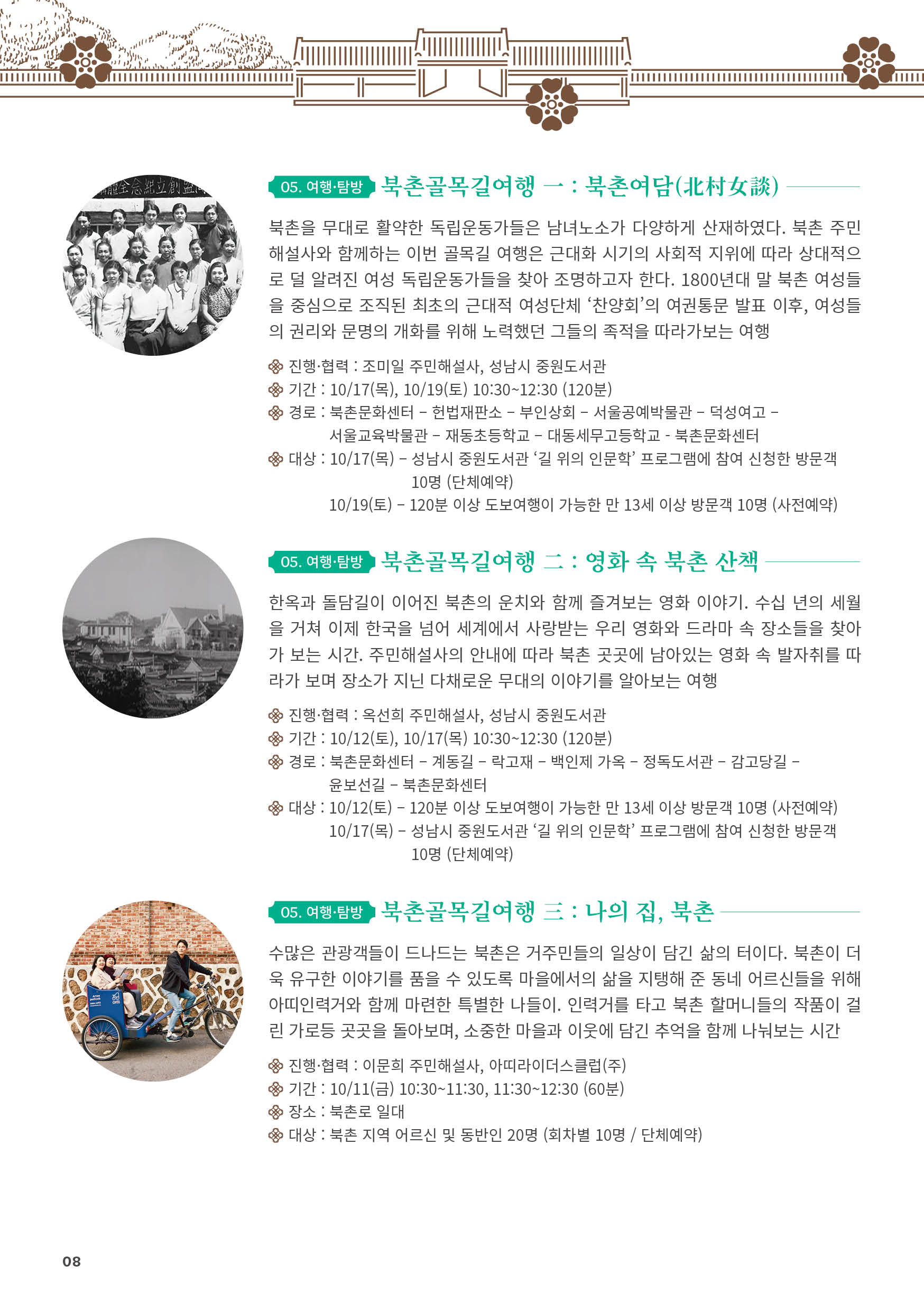 
05. 여행·탐방 북촌골목길여행 一 : 북촌여담(北村女談)
북촌을 무대로 활약한 독립운동가들은 남녀노소가 다양하게 산재하였다. 북촌 주민
해설사와 함께하는 이번 골목길 여행은 근대화 시기의 사회적 지위에 따라 상대적으
로 덜 알려진 여성 독립운동가들을 찾아 조명하고자 한다. 1800년대 말 북촌 여성들
을 중심으로 조직된 최초의 근대적 여성단체 ‘찬양회’의 여권통문 발표 이후, 여성들
의 권리와 문명의 개화를 위해 노력했던 그들의 족적을 따라가보는 여행
진행·협력 : 조미일 주민해설사, 성남시 중원도서관
기간 : 10/17(목), 10/19(토) 10:30~12:30 (120분)
경로 : 북촌문화센터 ？ 헌법재판소 ？ 부인상회 ？ 서울공예박물관 ？ 덕성여고 ？
서울교육박물관 ？ 재동초등학교 ？ 대동세무고등학교 - 북촌문화센터
대상 : 10/17(목) ？ 성남시 중원도서관 ‘길 위의 인문학’ 프로그램에 참여 신청한 방문객
10명 (단체예약)
10/19(토) ？ 120분 이상 도보여행이 가능한 만 13세 이상 방문객 10명 (사전예약)

05. 여행·탐방 북촌골목길여행 二 : 영화 속 북촌 산책
한옥과 돌담길이 이어진 북촌의 운치와 함께 즐겨보는 영화 이야기. 수십 년의 세월
을 거쳐 이제 한국을 넘어 세계에서 사랑받는 우리 영화와 드라마 속 장소들을 찾아
가 보는 시간. 주민해설사의 안내에 따라 북촌 곳곳에 남아있는 영화 속 발자취를 따
라가 보며 장소가 지닌 다채로운 무대의 이야기를 알아보는 여행
진행·협력 : 옥선희 주민해설사, 성남시 중원도서관
기간 : 10/12(토), 10/17(목) 10:30~12:30 (120분)
경로 : 북촌문화센터 ？ 계동길 ？ 락고재 ？ 백인제 가옥 ？ 정독도서관 ？ 감고당길 ？
윤보선길 ？ 북촌문화센터
대상 : 10/12(토) ？ 120분 이상 도보여행이 가능한 만 13세 이상 방문객 10명 (사전예약)
10/17(목) ？ 성남시 중원도서관 ‘길 위의 인문학’ 프로그램에 참여 신청한 방문객
10명 (단체예약)

05. 여행·탐방 북촌골목길여행 三 : 나의 집, 북촌
수많은 관광객들이 드나드는 북촌은 거주민들의 일상이 담긴 삶의 터이다. 북촌이 더
욱 유구한 이야기를 품을 수 있도록 마을에서의 삶을 지탱해 준 동네 어르신들을 위해
아띠인력거와 함께 마련한 특별한 나들이. 인력거를 타고 북촌 할머니들의 작품이 걸
린 가로등 곳곳을 돌아보며, 소중한 마을과 이웃에 담긴 추억을 함께 나눠보는 시간
진행·협력 : 이문희 주민해설사, 아띠라이더스클럽(주)
기간 : 10/11(금) 10:30~11:30, 11:30~12:30 (60분)
장소 : 북촌로 일대
대상 : 북촌 지역 어르신 및 동반인 20명 (회차별 10명 / 단체예약)

