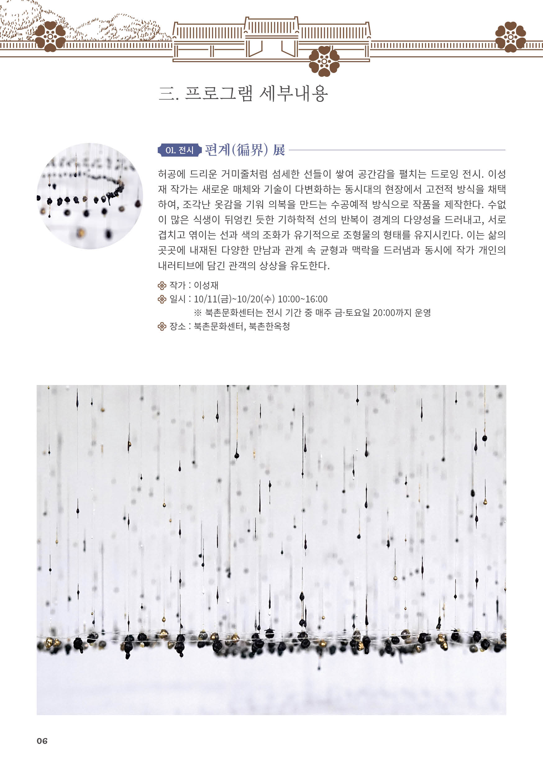 
三. 프로그램 세부내용
01. 전시 편계(？界) 展
허공에 드리운 거미줄처럼 섬세한 선들이 쌓여 공간감을 펼치는 드로잉 전시. 이성
재 작가는 새로운 매체와 기술이 다변화하는 동시대의 현장에서 고전적 방식을 채택
하여, 조각난 옷감을 기워 의복을 만드는 수공예적 방식으로 작품을 제작한다. 수없
이 많은 식생이 뒤엉킨 듯한 기하학적 선의 반복이 경계의 다양성을 드러내고, 서로
겹치고 엮이는 선과 색의 조화가 유기적으로 조형물의 형태를 유지시킨다. 이는 삶의
곳곳에 내재된 다양한 만남과 관계 속 균형과 맥락을 드러냄과 동시에 작가 개인의
내러티브에 담긴 관객의 상상을 유도한다.
작가 : 이성재
일시 : 10/11(금)~10/20(수) 10:00~16:00
※ 북촌문화센터는 전시 기간 중 매주 금·토요일 20:00까지 운영
장소 : 북촌문화센터, 북촌한옥청
