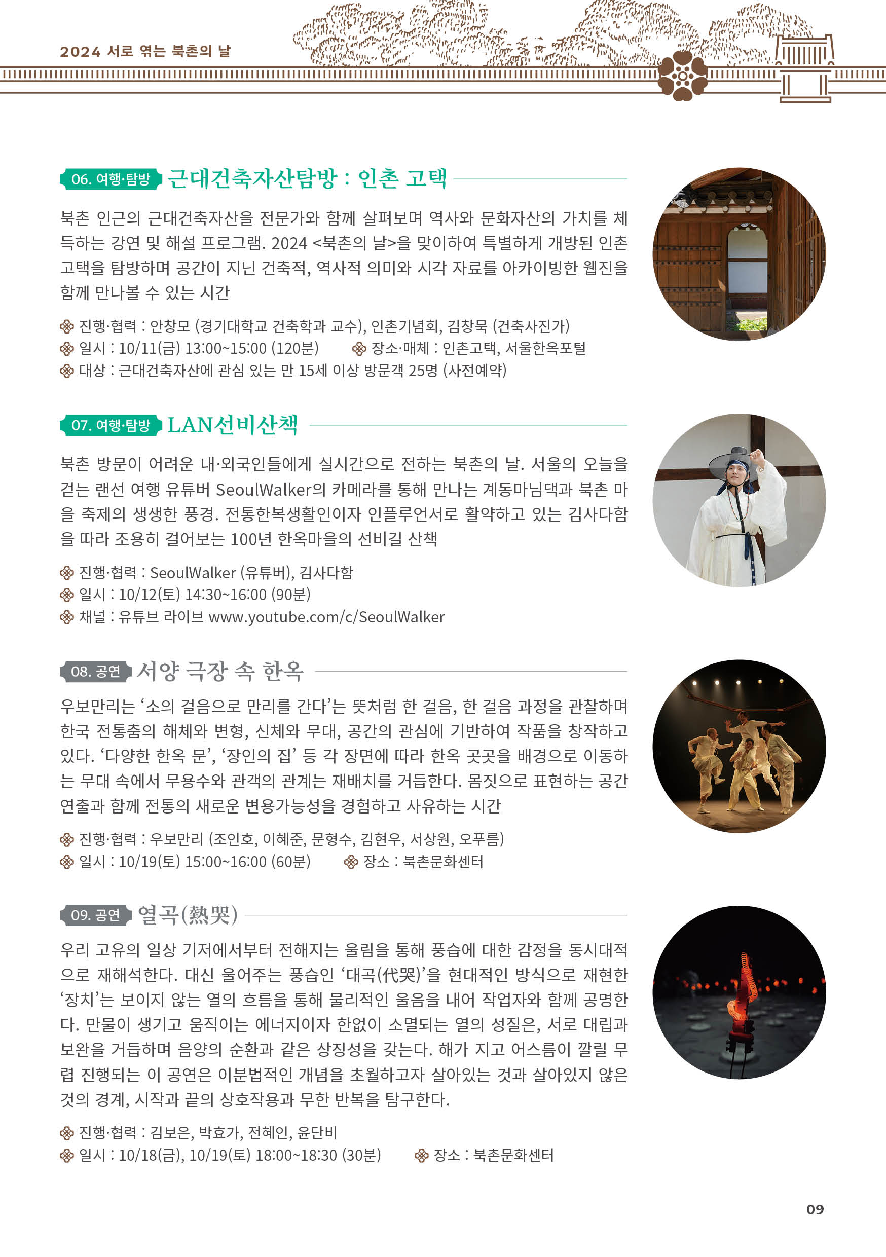 
06. 여행·탐방 근대건축자산탐방 : 인촌 고택
북촌 인근의 근대건축자산을 전문가와 함께 살펴보며 역사와 문화자산의 가치를 체
득하는 강연 및 해설 프로그램. 2024 <북촌의 날>을 맞이하여 특별하게 개방된 인촌
고택을 탐방하며 공간이 지닌 건축적, 역사적 의미와 시각 자료를 아카이빙한 웹진을
함께 만나볼 수 있는 시간
진행·협력 : 안창모 (경기대학교 건축학과 교수), 인촌기념회, 김창묵 (건축사진가)
일시 : 10/11(금) 13:00~15:00 (120분) 장소·매체 : 인촌고택, 서울한옥포털
대상 : 근대건축자산에 관심 있는 만 15세 이상 방문객 25명 (사전예약)

07. 여행·탐방 LAN선비산책
북촌 방문이 어려운 내·외국인들에게 실시간으로 전하는 북촌의 날. 서울의 오늘을
걷는 랜선 여행 유튜버 SeoulWalker의 카메라를 통해 만나는 계동마님댁과 북촌 마
을 축제의 생생한 풍경. 전통한복생활인이자 인플루언서로 활약하고 있는 김사다함
을 따라 조용히 걸어보는 100년 한옥마을의 선비길 산책
진행·협력 : SeoulWalker (유튜버), 김사다함
일시 : 10/12(토) 14:30~16:00 (90분)
채널 : 유튜브 라이브 www.youtube.com/c/SeoulWalker

08. 공연 서양 극장 속 한옥
우보만리는 ‘소의 걸음으로 만리를 간다’는 뜻처럼 한 걸음, 한 걸음 과정을 관찰하며
한국 전통춤의 해체와 변형, 신체와 무대, 공간의 관심에 기반하여 작품을 창작하고
있다. ‘다양한 한옥 문’, ‘장인의 집’ 등 각 장면에 따라 한옥 곳곳을 배경으로 이동하
는 무대 속에서 무용수와 관객의 관계는 재배치를 거듭한다. 몸짓으로 표현하는 공간
연출과 함께 전통의 새로운 변용가능성을 경험하고 사유하는 시간
진행·협력 : 우보만리 (조인호, 이혜준, 문형수, 김현우, 서상원, 오푸름)
일시 : 10/19(토) 15:00~16:00 (60분) 장소 : 북촌문화센터

09. 공연 열곡(熱哭)
우리 고유의 일상 기저에서부터 전해지는 울림을 통해 풍습에 대한 감정을 동시대적
으로 재해석한다. 대신 울어주는 풍습인 ‘대곡(代哭)’을 현대적인 방식으로 재현한
‘장치’는 보이지 않는 열의 흐름을 통해 물리적인 울음을 내어 작업자와 함께 공명한
다. 만물이 생기고 움직이는 에너지이자 한없이 소멸되는 열의 성질은, 서로 대립과
보완을 거듭하며 음양의 순환과 같은 상징성을 갖는다. 해가 지고 어스름이 깔릴 무
렵 진행되는 이 공연은 이분법적인 개념을 초월하고자 살아있는 것과 살아있지 않은
것의 경계, 시작과 끝의 상호작용과 무한 반복을 탐구한다.
진행·협력 : 김보은, 박효가, 전혜인, 윤단비
일시 : 10/18(금), 10/19(토) 18:00~18:30 (30분) 장소 : 북촌문화센터

