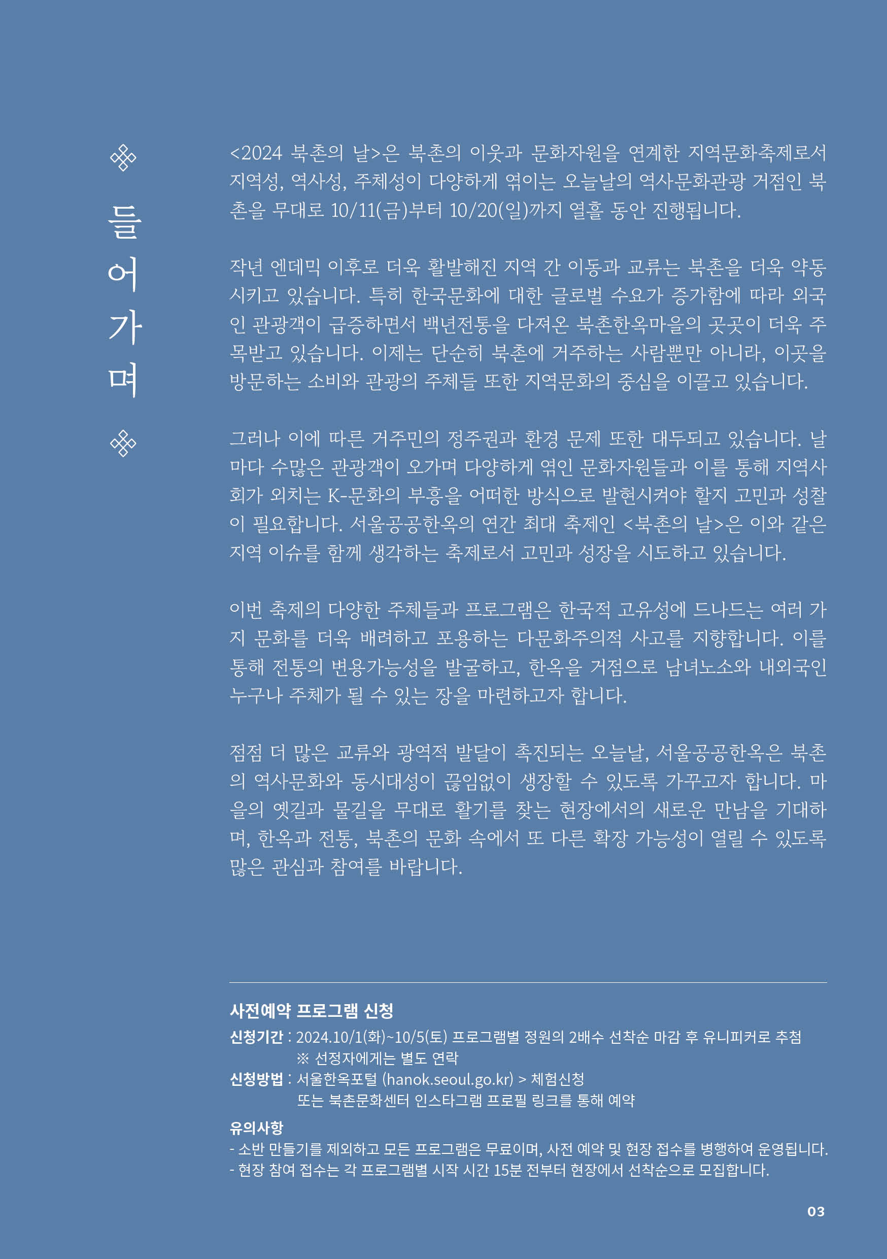 
 들어가며

<2024 북촌의 날>은 북촌의 이웃과 문화자원을 연계한 지역문화축제로서 지역성, 역사성, 주체성이 다양하게 엮이는 오늘날의 역사문화관광 거점인 북촌을 무대로 10/11(금)부터 10/20(일)까지 열흘 동안 진행됩니다.

작년 엔데믹 이후로 더욱 활발해진 지역 간 이동과 교류는 북촌을 더욱 약동시키고 있습니다. 특히 한국문화에 대한 글로벌 수요가 증가함에 따라 외국인 관광객이 급증하면서 백년전통을 다져온 북촌한옥마을의 곳곳이 더욱 주목받고 있습니다. 이제는 단순히 북촌에 거주하는 사람뿐만 아니라, 이곳을방문하는 소비와 관광의 주체들 또한 지역문화의 중심을 이끌고 있습니다.

그러나 이에 따른 거주민의 정주권과 환경 문제 또한 대두되고 있습니다. 날마다 수많은 관광객이 오가며 다양하게 엮인 문화자원들과 이를 통해 지역사회가 외치는 K-문화의 부흥을 어떠한 방식으로 발현시켜야 할지 고민과 성찰이 필요합니다. 서울공공한옥의 연간 최대 축제인 <북촌의 날>은 이와 같은 지역 이슈를 함께 생각하는 축제로서 고민과 성장을 시도하고 있습니다.

이번 축제의 다양한 주체들과 프로그램은 한국적 고유성에 드나드는 여러 가지 문화를 더욱 배려하고 포용하는 다문화주의적 사고를 지향합니다. 이를 통해 전통의 변용가능성을 발굴하고, 한옥을 거점으로 남녀노소와 내외국인 누구나 주체가 될 수 있는 장을 마련하고자 합니다.

점점 더 많은 교류와 광역적 발달이 촉진되는 오늘날, 서울공공한옥은 북촌의 역사문화와 동시대성이 끊임없이 생장할 수 있도록 가꾸고자 합니다. 마을의 옛길과 물길을 무대로 활기를 찾는 현장에서의 새로운 만남을 기대하며, 한옥과 전통, 북촌의 문화 속에서 또 다른 확장 가능성이 열릴 수 있도록 많은 관심과 참여를 바랍니다.

사전예약 프로그램 신청
신청기간 : 2024.10/1(화)~10/5(토) 프로그램별 정원의 2배수 선착순 마감 후 유니피커로 추첨
※ 선정자에게는 별도 연락
신청방법 : 서울한옥포털 (hanok.seoul.go.kr) > 체험신청
또는 북촌문화센터 인스타그램 프로필 링크를 통해 예약
유의사항
- 소반 만들기를 제외하고 모든 프로그램은 무료이며, 사전 예약 및 현장 접수를 병행하여 운영됩니다.
- 현장 참여 접수는 각 프로그램별 시작 시간 15분 전부터 현장에서 선착순으로 모집합니다.
