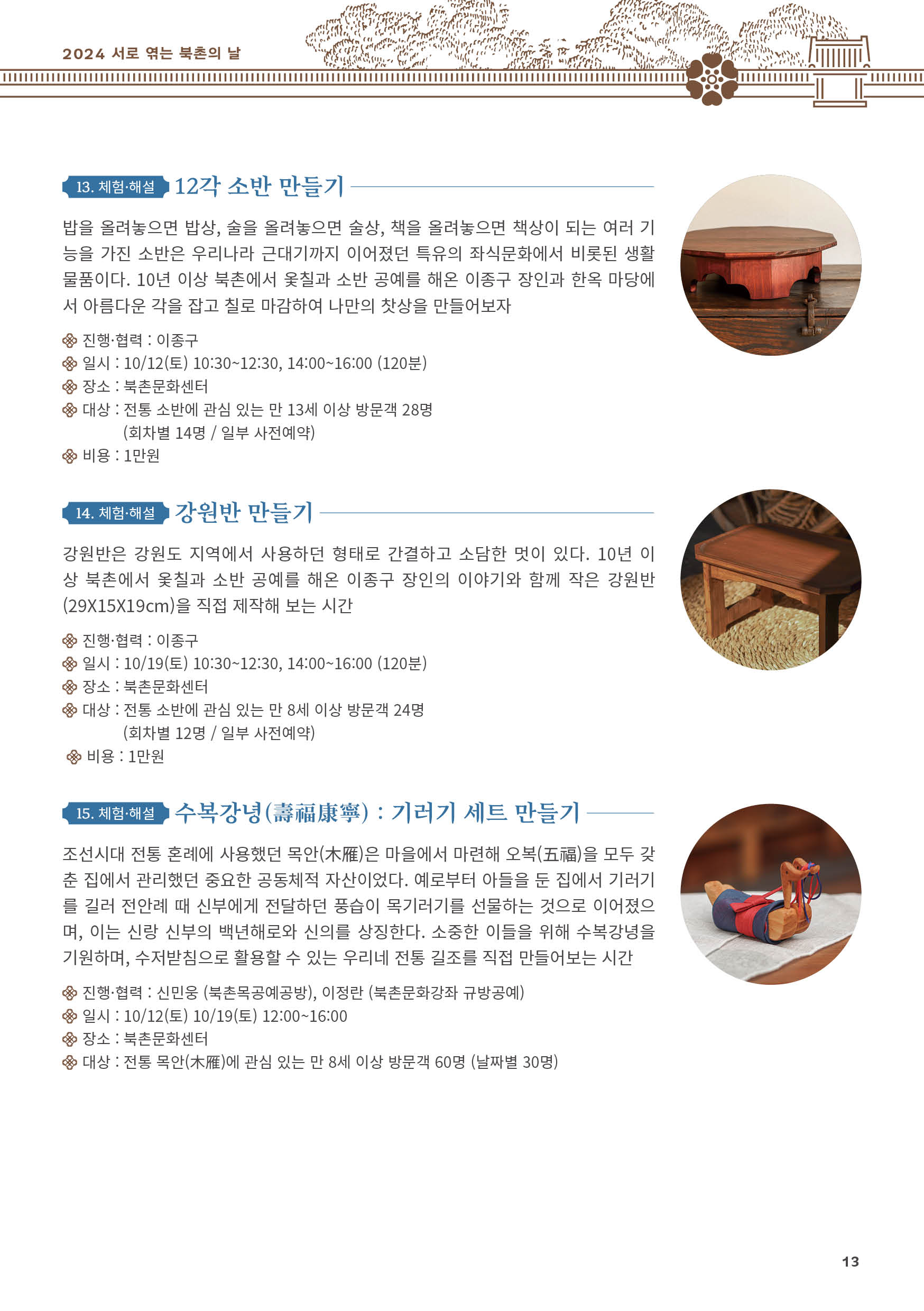 
13. 체험·해설 12각 소반 만들기
밥을 올려놓으면 밥상, 술을 올려놓으면 술상, 책을 올려놓으면 책상이 되는 여러 기
능을 가진 소반은 우리나라 근대기까지 이어졌던 특유의 좌식문화에서 비롯된 생활
물품이다. 10년 이상 북촌에서 옻칠과 소반 공예를 해온 이종구 장인과 한옥 마당에
서 아름다운 각을 잡고 칠로 마감하여 나만의 찻상을 만들어보자
진행·협력 : 이종구
일시 : 10/12(토) 10:30~12:30, 14:00~16:00 (120분)
장소 : 북촌문화센터
대상 : 전통 소반에 관심 있는 만 13세 이상 방문객 28명
(회차별 14명 / 일부 사전예약)
비용 : 1만원

14. 체험·해설 강원반 만들기
강원반은 강원도 지역에서 사용하던 형태로 간결하고 소담한 멋이 있다. 10년 이
상 북촌에서 옻칠과 소반 공예를 해온 이종구 장인의 이야기와 함께 작은 강원반
(29X15X19cm)을 직접 제작해 보는 시간
진행·협력 : 이종구
일시 : 10/19(토) 10:30~12:30, 14:00~16:00 (120분)
장소 : 북촌문화센터
대상 : 전통 소반에 관심 있는 만 8세 이상 방문객 24명
(회차별 12명 / 일부 사전예약)
비용 : 1만원

15. 체험·해설 수복강녕(壽福康寧) : 기러기 세트 만들기
조선시대 전통 혼례에 사용했던 목안(木雁)은 마을에서 마련해 오복(五福)을 모두 갖
춘 집에서 관리했던 중요한 공동체적 자산이었다. 예로부터 아들을 둔 집에서 기러기
를 길러 전안례 때 신부에게 전달하던 풍습이 목기러기를 선물하는 것으로 이어졌으
며, 이는 신랑 신부의 백년해로와 신의를 상징한다. 소중한 이들을 위해 수복강녕을
기원하며, 수저받침으로 활용할 수 있는 우리네 전통 길조를 직접 만들어보는 시간
진행·협력 : 신민웅 (북촌목공예공방), 이정란 (북촌문화강좌 규방공예)
일시 : 10/12(토) 10/19(토) 12:00~16:00
장소 : 북촌문화센터
대상 : 전통 목안(木雁)에 관심 있는 만 8세 이상 방문객 60명 (날짜별 30명)

