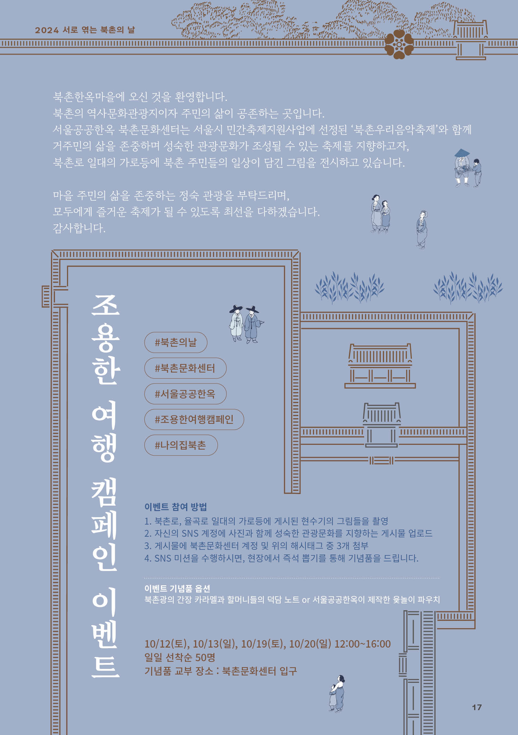
조용한 여행 캠페인 이벤트
북촌한옥마을에 오신 것을 환영합니다.
북촌의 역사문화관광지이자 주민의 삶이 공존하는 곳입니다.
서울공공한옥 북촌문화센터는 서울시 민간축제지원사업에 선정된 ‘북촌우리음악축제’와 함께
거주민의 삶을 존중하며 성숙한 관광문화가 조성될 수 있는 축제를 지향하고자,
북촌로 일대의 가로등에 북촌 주민들의 일상이 담긴 그림을 전시하고 있습니다.
마을 주민의 삶을 존중하는 정숙 관광을 부탁드리며,
모두에게 즐거운 축제가 될 수 있도록 최선을 다하겠습니다.
감사합니다.

이벤트 참여 방법
1. 북촌로, 율곡로 일대의 가로등에 게시된 현수기의 그림들을 촬영
2. 자신의 SNS 계정에 사진과 함께 성숙한 관광문화를 지향하는 게시물 업로드
3. 게시물에 북촌문화센터 계정 및 위의 해시태그 중 3개 첨부
4. SNS 미션을 수행하시면, 현장에서 즉석 뽑기를 통해 기념품을 드립니다.
이벤트 기념품 옵션
북촌광의 간장 카라멜과 할머니들의 덕담 노트 or 서울공공한옥이 제작한 윷놀이 파우치
10/12(토), 10/13(일), 10/19(토), 10/20(일) 12:00~16:00
일일 선착순 50명
기념품 교부 장소 : 북촌문화센터 입구

#서울공공한옥
#북촌문화센터
#조용한여행캠페인
#나의집북촌
#북촌의날

