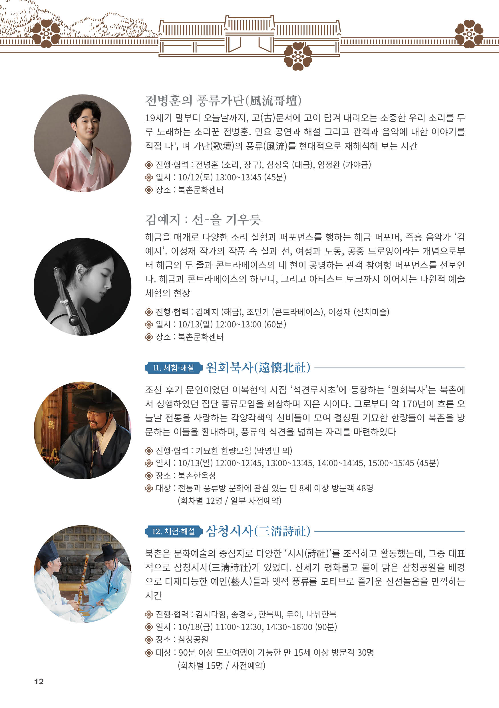 
전병훈의 풍류가단(風流哥壇)
19세기 말부터 오늘날까지, 고(古)문서에 고이 담겨 내려오는 소중한 우리 소리를 두
루 노래하는 소리꾼 전병훈. 민요 공연과 해설 그리고 관객과 음악에 대한 이야기를
직접 나누며 가단(歌壇)의 풍류(風流)를 현대적으로 재해석해 보는 시간
진행·협력 : 전병훈 (소리, 장구), 심성욱 (대금), 임정완 (가야금)
일시 : 10/12(토) 13:00~13:45 (45분)
장소 : 북촌문화센터

김예지 : 선-을 기우듯
해금을 매개로 다양한 소리 실험과 퍼포먼스를 행하는 해금 퍼포머, 즉흥 음악가 ‘김
예지’. 이성재 작가의 작품 속 실과 선, 여성과 노동, 공중 드로잉이라는 개념으로부
터 해금의 두 줄과 콘트라베이스의 네 현이 공명하는 관객 참여형 퍼포먼스를 선보인
다. 해금과 콘트라베이스의 하모니, 그리고 아티스트 토크까지 이어지는 다원적 예술
체험의 현장
진행·협력 : 김예지 (해금), 조민기 (콘트라베이스), 이성재 (설치미술)
일시 : 10/13(일) 12:00~13:00 (60분)
장소 : 북촌문화센터

11. 체험·해설 원회북사(遠懷北社)
조선 후기 문인이었던 이복현의 시집 ‘석견루시초’에 등장하는 ‘원회북사’는 북촌에
서 성행하였던 집단 풍류모임을 회상하며 지은 시이다. 그로부터 약 170년이 흐른 오
늘날 전통을 사랑하는 각양각색의 선비들이 모여 결성된 기묘한 한량들이 북촌을 방
문하는 이들을 환대하며, 풍류의 식견을 넓히는 자리를 마련하였다
진행·협력 : 기묘한 한량모임 (박영빈 외)
일시 : 10/13(일) 12:00~12:45, 13:00~13:45, 14:00~14:45, 15:00~15:45 (45분)
장소 : 북촌한옥청
대상 : 전통과 풍류방 문화에 관심 있는 만 8세 이상 방문객 48명
(회차별 12명 / 일부 사전예약)

12. 체험·해설 삼청시사(三淸詩社)
북촌은 문화예술의 중심지로 다양한 ‘시사(詩社)’를 조직하고 활동했는데, 그중 대표
적으로 삼청시사(三淸詩社)가 있었다. 산세가 평화롭고 물이 맑은 삼청공원을 배경
으로 다재다능한 예인(藝人)들과 옛적 풍류를 모티브로 즐거운 신선놀음을 만끽하는
시간
진행·협력 : 김사다함, 송경호, 한복씨, 두이, 나뷔한복
일시 : 10/18(금) 11:00~12:30, 14:30~16:00 (90분)
장소 : 삼청공원
대상 : 90분 이상 도보여행이 가능한 만 15세 이상 방문객 30명
(회차별 15명 / 사전예약)

