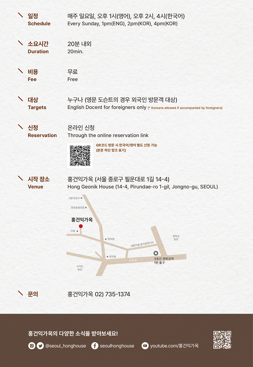 홍건익가옥 정기 가옥해설 운영 안내

일정 | 매주 일요일, 오후 1시(영어), 오후 2시, 4시 (한국어)
소요시간 | 20분 내외
비용 | 무료
대상 | 누구나 (영문 도슨트의 경우 외국인 방문객 대상)
신청 | 온라인 신청 / QR코드 방문 시 한국어/영어 별도 신청 가능(본문 하단 링크 표기)
시작 장소 | 홍건익가옥 (서울 종로구 필운대로 1길 14-4)
문의 | 홍건익가옥 02) 735-1374

Schedule | Every Sunday, 1pm(ENG), 2pm(KOR), 4pm(KOR)
Duration | 20min.
Fee | Free
Targets | English Docent for foreigners only (* Koreans allowed if accompanied by foreigners)
Reservation | Through the online Reservation link
Venue | Hong Geonik House (14-4, Pirundae-ro 1-gil, Jongno-gu, SEOUL)

홍건익가옥의 다양한 소식을 받아보세요!
@seoul_honghouse
seoulhonghouse
YouTube.com/홍건익가옥


