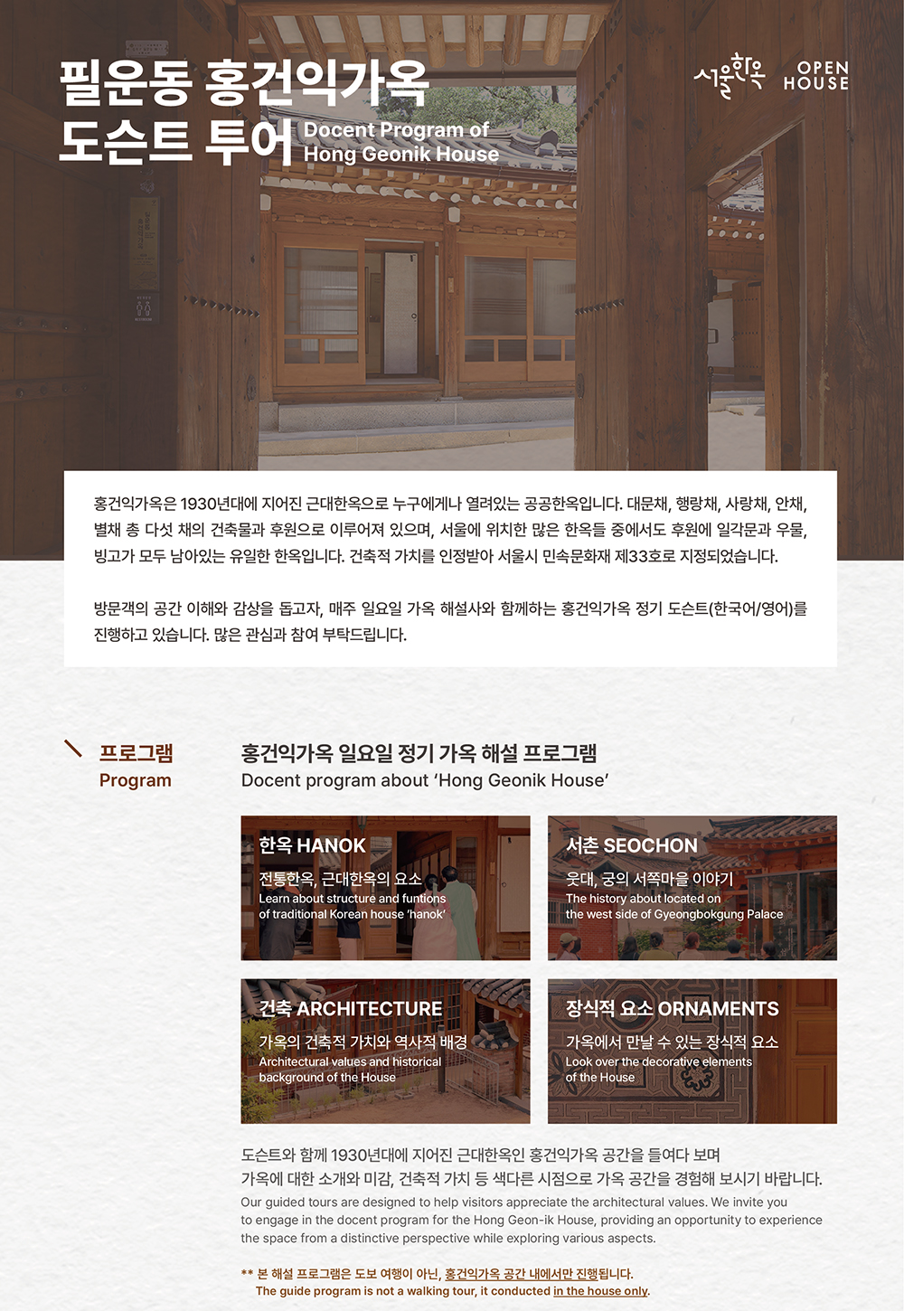 홍건익가옥 정기 가옥해설 운영 안내

필운동 홍건익가옥
도슨트 투어
Docent Program of
Hong Geonik House

서울한옥
OPEN HOUSE

홍건익가옥은 1930년대에 지어진 근대한옥으로 누구에게나 열려있는 공공한옥입니다. 대문채, 행랑채, 사랑채, 안채, 별채 총 다섯 채의 건축물과 후원으로 이루어져 있으며, 서울에 위치한 많은 한옥들 중에서도 후원에 일각문과 우물, 빙고가 모두 남아있는 유일한 한옥입니다. 건축적 가치를 인정받아 서울시 민속문화재 제33호로 지정되었습니다.

방문객의 공간 이해와 감상을 돕고자, 매주 일요일 가옥 해설사와 함께하는 홍건익가옥 정기 도슨트(한국어/영어)를 진행하고 있습니다. 많은 관심과 참여 부탁드립니다.

프로그램
Program

홍건익가옥 일요일 정기 가옥 해설 프로그램
Docent program about 'Hong Geonik House'

한옥 HANOK
전통한옥, 근대한옥의 요소
Learn about structure and function
of traditional Korean house 'hanok'

서촌 SEOCHON
웃대, 궁의 서쪽마을 이야기
The history about located on
the west side of Gyeongbokgung Palace

건축 ARCHITECTURE
가옥의 건축적 가치와 역사적 배경
Architectural values and historical
background of the House

장식적 요소 ORNAMENTS
가옥에서 만날 수 있는 장식적 요소
Look over the decorative Elements
of the House

** 본 해설 프로그램은 도보 여행이 아닌, 홍건익가옥 공간 내에서만 진행됩니다.
The guide program is not a walking tour, it conducted in the house only.
