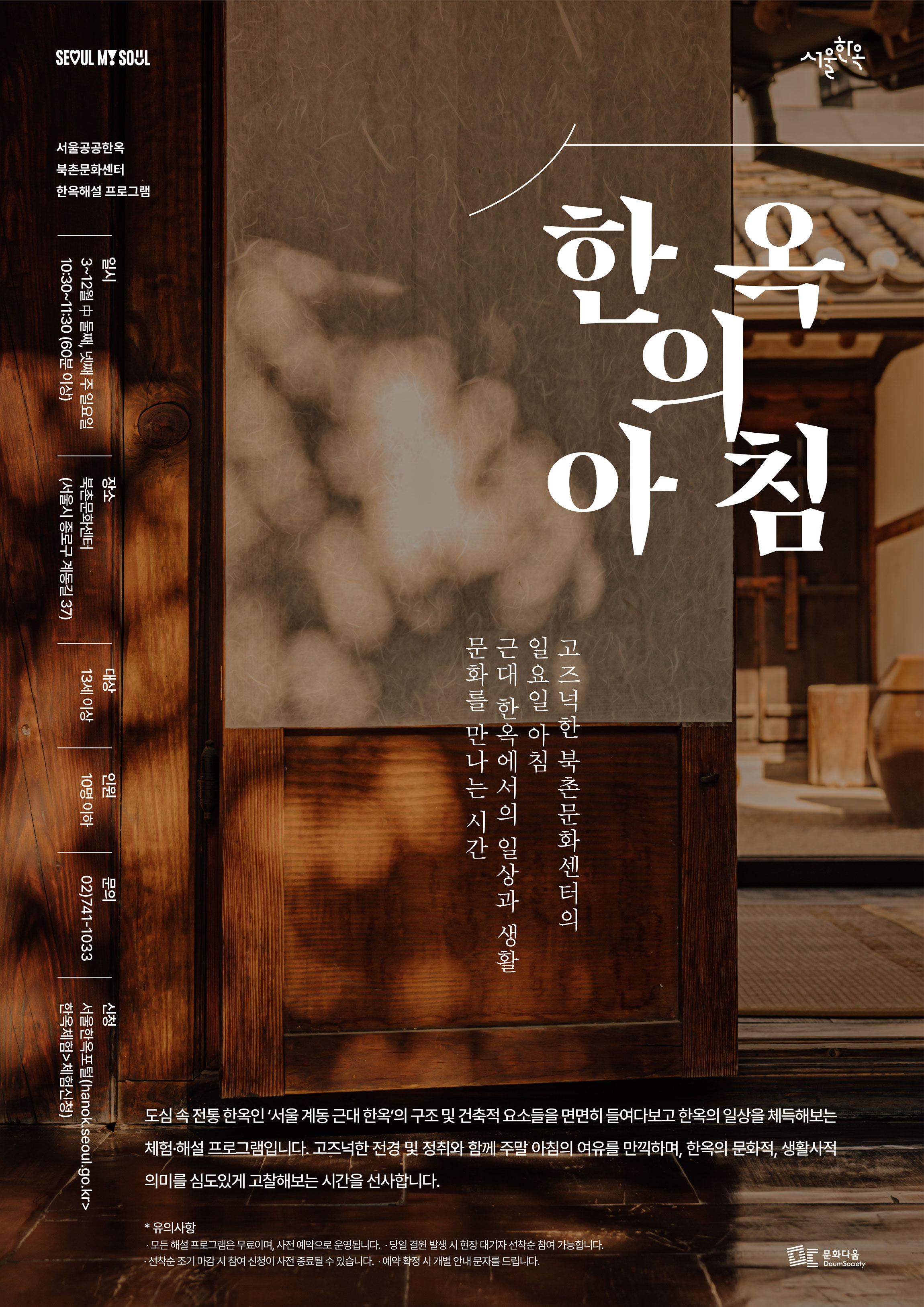 주말 특별해설 한옥의 아침 운영 안내
SEOUL MY SOUL
서울한옥

서울공공한옥
북촌문화센터
한옥해설프로그램

한옥의 아침

고즈넉한 북촌문화센터의
일요일 아침
근대 한옥에서의 일상과 생활
문화를 만나는 시간

도심 속 전통 한옥인 '서울 계동 근대 한옥'의 구조 및 건축적 요소들을 면면히 들여다보고 한옥의 일상을 체득해보는 체험·해설 프로그램입니다. 고즈넉한 전경 및 정취와 함께 주말 아침의 여유를 만끽하며, 한옥의 문화적, 생활사적 의미를 심도있게 고찰해보는 시간을 선사합니다.

*유의사항
· 모든 해설프로그램은 무료이며, 사전 예약으로 운영됩니다.
· 당일 결원 발생 시 현장 대기자 선착순 참여 가능합니다.
· 선착순 조기마감 시 참여 신청이 사전 종료될 수 있습니다.
· 예약 확정 시 개별 안내 문자를 드립니다.


일시
3~12월 中 둘째, 넷째 주 일요일
10:30~11:30 (60분 이상)

장소
북촌문화센터
(서울시 종로구 계동길 37)

대상
13세 이상

인원
10명 이하

문의
02)741-1033

신청
서울한옥포털(hanok.seoul.go.kr> 한옥체험> 체험신청)

