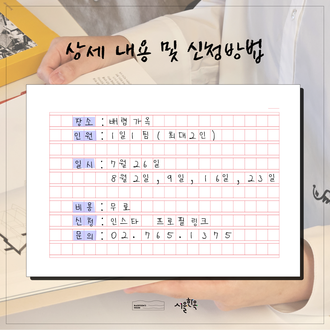 배렴가옥일일서재  여름726823

상세 내용 및 신청방법

장소 : 배렴가옥
인원 : 1일1팀 (최대2인)

일시 : 7월 26일
	8월 2일, 9일, 16일, 23일

비용 : 무료
신청 : 인스타 프로필링크
문의 : 02.765.1375

BAERYEOM'S
HOUSE
서울한옥
